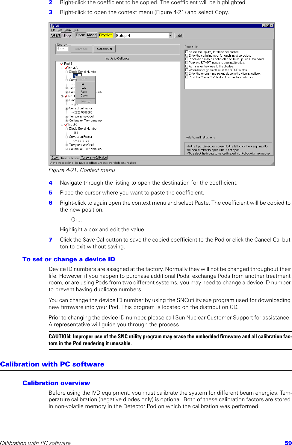 Calibration with PC software 592  Right-click the coefficient to be copied. The coefficient will be highlighted.3  Right-click to open the context menu (Figure 4-21) and select Copy.Figure 4-21. Context menu4  Navigate through the listing to open the destination for the coefficient. 5  Place the cursor where you want to paste the coefficient.6  Right-click to again open the context menu and select Paste. The coefficient will be copied to the new position.Or...Highlight a box and edit the value.7  Click the Save Cal button to save the copied coefficient to the Pod or click the Cancel Cal but-ton to exit without saving.To set or change a device ID Device ID numbers are assigned at the factory. Normally they will not be changed throughout their life. However, if you happen to purchase additional Pods, exchange Pods from another treatment room, or are using Pods from two different systems, you may need to change a device ID number to prevent having duplicate numbers. You can change the device ID number by using the SNCutility.exe program used for downloading new firmware into your Pod. This program is located on the distribution CD. Prior to changing the device ID number, please call Sun Nuclear Customer Support for assistance. A representative will guide you through the process.CAUTION: Improper use of the SNC utility program may erase the embedded firmware and all calibration fac-tors in the Pod rendering it unusable.Calibration with PC softwareCalibration overviewBefore using the IVD equipment, you must calibrate the system for different beam energies. Tem-perature calibration (negative diodes only) is optional. Both of these calibration factors are stored in non-volatile memory in the Detector Pod on which the calibration was performed.