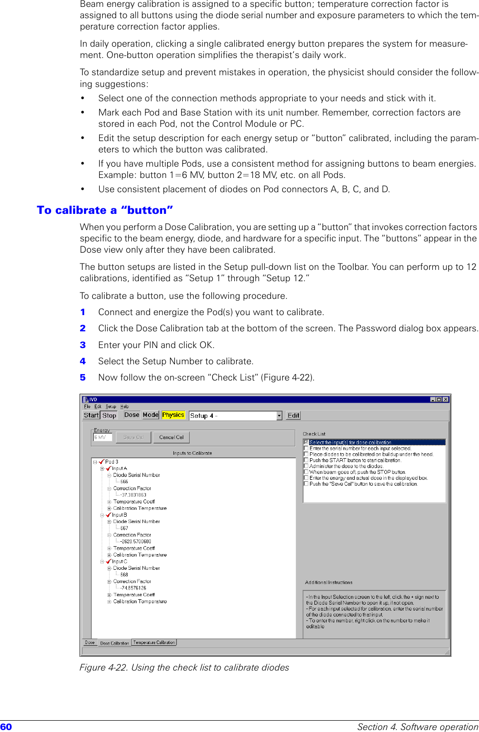 60 Section 4. Software operationBeam energy calibration is assigned to a specific button; temperature correction factor is assigned to all buttons using the diode serial number and exposure parameters to which the tem-perature correction factor applies.In daily operation, clicking a single calibrated energy button prepares the system for measure-ment. One-button operation simplifies the therapist’s daily work. To standardize setup and prevent mistakes in operation, the physicist should consider the follow-ing suggestions:• Select one of the connection methods appropriate to your needs and stick with it.• Mark each Pod and Base Station with its unit number. Remember, correction factors are stored in each Pod, not the Control Module or PC. • Edit the setup description for each energy setup or “button” calibrated, including the param-eters to which the button was calibrated. • If you have multiple Pods, use a consistent method for assigning buttons to beam energies. Example: button 1=6 MV, button 2=18 MV, etc. on all Pods.• Use consistent placement of diodes on Pod connectors A, B, C, and D.To calibrate a “button”When you perform a Dose Calibration, you are setting up a “button” that invokes correction factors specific to the beam energy, diode, and hardware for a specific input. The “buttons” appear in the Dose view only after they have been calibrated. The button setups are listed in the Setup pull-down list on the Toolbar. You can perform up to 12 calibrations, identified as “Setup 1” through “Setup 12.” To calibrate a button, use the following procedure.1  Connect and energize the Pod(s) you want to calibrate. 2  Click the Dose Calibration tab at the bottom of the screen. The Password dialog box appears.3  Enter your PIN and click OK.4  Select the Setup Number to calibrate.5  Now follow the on-screen “Check List” (Figure 4-22).Figure 4-22. Using the check list to calibrate diodes