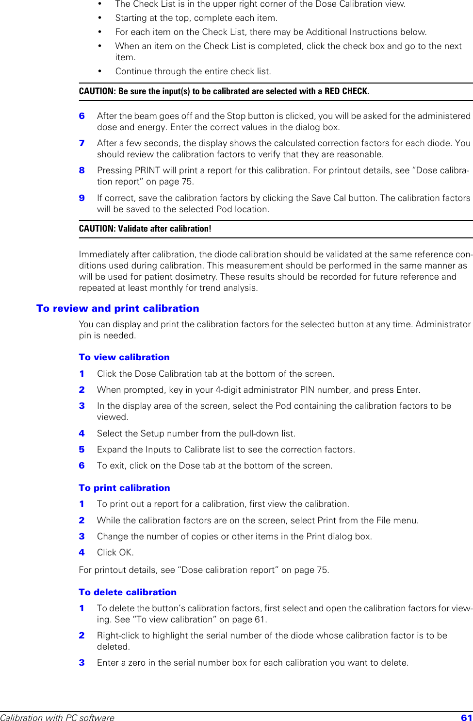 Calibration with PC software 61• The Check List is in the upper right corner of the Dose Calibration view.• Starting at the top, complete each item.• For each item on the Check List, there may be Additional Instructions below.• When an item on the Check List is completed, click the check box and go to the next item.• Continue through the entire check list.CAUTION: Be sure the input(s) to be calibrated are selected with a RED CHECK. 6  After the beam goes off and the Stop button is clicked, you will be asked for the administered dose and energy. Enter the correct values in the dialog box.7  After a few seconds, the display shows the calculated correction factors for each diode. You should review the calibration factors to verify that they are reasonable.8  Pressing PRINT will print a report for this calibration. For printout details, see “Dose calibra-tion report” on page 75.9  If correct, save the calibration factors by clicking the Save Cal button. The calibration factors will be saved to the selected Pod location.CAUTION: Validate after calibration!Immediately after calibration, the diode calibration should be validated at the same reference con-ditions used during calibration. This measurement should be performed in the same manner as will be used for patient dosimetry. These results should be recorded for future reference and repeated at least monthly for trend analysis.To review and print calibrationYou can display and print the calibration factors for the selected button at any time. Administrator pin is needed.To view calibration1  Click the Dose Calibration tab at the bottom of the screen.2  When prompted, key in your 4-digit administrator PIN number, and press Enter.3  In the display area of the screen, select the Pod containing the calibration factors to be viewed.4  Select the Setup number from the pull-down list.5  Expand the Inputs to Calibrate list to see the correction factors.6  To exit, click on the Dose tab at the bottom of the screen.To print calibration1  To print out a report for a calibration, first view the calibration. 2  While the calibration factors are on the screen, select Print from the File menu.3  Change the number of copies or other items in the Print dialog box.4  Click OK. For printout details, see “Dose calibration report” on page 75.To delete calibration1  To delete the button’s calibration factors, first select and open the calibration factors for view-ing. See “To view calibration” on page 61.2  Right-click to highlight the serial number of the diode whose calibration factor is to be deleted. 3  Enter a zero in the serial number box for each calibration you want to delete.