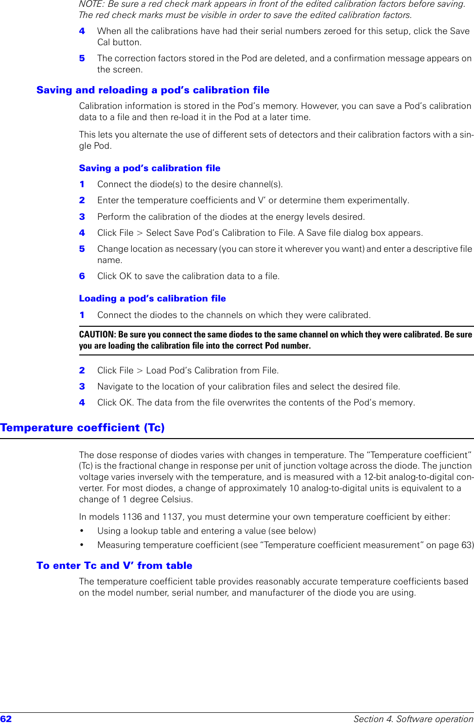 62 Section 4. Software operationNOTE: Be sure a red check mark appears in front of the edited calibration factors before saving. The red check marks must be visible in order to save the edited calibration factors.4  When all the calibrations have had their serial numbers zeroed for this setup, click the Save Cal button. 5  The correction factors stored in the Pod are deleted, and a confirmation message appears on the screen.Saving and reloading a pod’s calibration fileCalibration information is stored in the Pod’s memory. However, you can save a Pod’s calibration data to a file and then re-load it in the Pod at a later time. This lets you alternate the use of different sets of detectors and their calibration factors with a sin-gle Pod.Saving a pod’s calibration file1  Connect the diode(s) to the desire channel(s).2  Enter the temperature coefficients and V’ or determine them experimentally.3  Perform the calibration of the diodes at the energy levels desired. 4  Click File &gt; Select Save Pod’s Calibration to File. A Save file dialog box appears.5  Change location as necessary (you can store it wherever you want) and enter a descriptive file name.6  Click OK to save the calibration data to a file.Loading a pod’s calibration file 1  Connect the diodes to the channels on which they were calibrated.CAUTION: Be sure you connect the same diodes to the same channel on which they were calibrated. Be sure you are loading the calibration file into the correct Pod number.2  Click File &gt; Load Pod’s Calibration from File.3  Navigate to the location of your calibration files and select the desired file.4  Click OK. The data from the file overwrites the contents of the Pod’s memory.Temperature coefficient (Tc)The dose response of diodes varies with changes in temperature. The “Temperature coefficient” (Tc) is the fractional change in response per unit of junction voltage across the diode. The junction voltage varies inversely with the temperature, and is measured with a 12-bit analog-to-digital con-verter. For most diodes, a change of approximately 10 analog-to-digital units is equivalent to a change of 1 degree Celsius.In models 1136 and 1137, you must determine your own temperature coefficient by either: • Using a lookup table and entering a value (see below)• Measuring temperature coefficient (see “Temperature coefficient measurement” on page 63)To enter Tc and V’ from tableThe temperature coefficient table provides reasonably accurate temperature coefficients based on the model number, serial number, and manufacturer of the diode you are using.