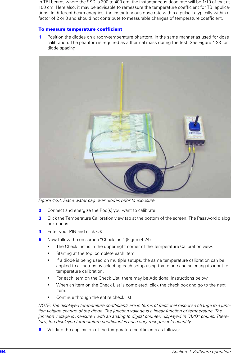 64 Section 4. Software operationIn TBI beams where the SSD is 300 to 400 cm, the instantaneous dose rate will be 1/10 of that at 100 cm. Here also, it may be advisable to remeasure the temperature coefficient for TBI applica-tions. In different beam energies, the instantaneous dose rate within a pulse is typically within a factor of 2 or 3 and should not contribute to measurable changes of temperature coefficient.To measure temperature coefficient 1  Position the diodes on a room-temperature phantom, in the same manner as used for dose calibration. The phantom is required as a thermal mass during the test. See Figure 4-23 for diode spacing. Figure 4-23. Place water bag over diodes prior to exposure2  Connect and energize the Pod(s) you want to calibrate. 3  Click the Temperature Calibration view tab at the bottom of the screen. The Password dialog box opens.4  Enter your PIN and click OK.5  Now follow the on-screen “Check List” (Figure 4-24).• The Check List is in the upper right corner of the Temperature Calibration view.• Starting at the top, complete each item.• If a diode is being used on multiple setups, the same temperature calibration can be applied to all setups by selecting each setup using that diode and selecting its input for temperature calibration.• For each item on the Check List, there may be Additional Instructions below.• When an item on the Check List is completed, click the check box and go to the next item.• Continue through the entire check list.NOTE: The displayed temperature coefficients are in terms of fractional response change to a junc-tion voltage change of the diode. The junction voltage is a linear function of temperature. The junction voltage is measured with an analog to digital counter, displayed in “A2D” counts. There-fore, the displayed temperature coefficient is not a very recognizable quantity. 6  Validate the application of the temperature coefficients as follows: