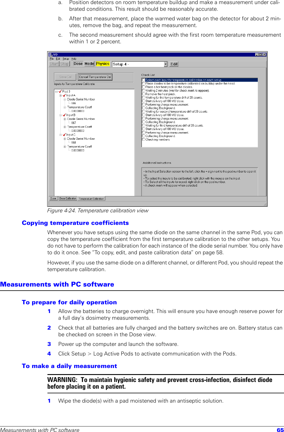 Measurements with PC software 65a. Position detectors on room temperature buildup and make a measurement under cali-brated conditions. This result should be reasonably accurate.b.  After that measurement, place the warmed water bag on the detector for about 2 min-utes, remove the bag, and repeat the measurement.c.  The second measurement should agree with the first room temperature measurement within 1 or 2 percent.Figure 4-24. Temperature calibration viewCopying temperature coefficientsWhenever you have setups using the same diode on the same channel in the same Pod, you can copy the temperature coefficient from the first temperature calibration to the other setups. You do not have to perform the calibration for each instance of the diode serial number. You only have to do it once. See “To copy, edit, and paste calibration data” on page 58.However, if you use the same diode on a different channel, or different Pod, you should repeat the temperature calibration. Measurements with PC softwareTo prepare for daily operation1  Allow the batteries to charge overnight. This will ensure you have enough reserve power for a full day’s dosimetry measurements.2  Check that all batteries are fully charged and the battery switches are on. Battery status can be checked on screen in the Dose view.3  Power up the computer and launch the software.4  Click Setup &gt; Log Active Pods to activate communication with the Pods.To make a daily measurementWARNING:  To maintain hygienic safety and prevent cross-infection, disinfect diode before placing it on a patient.1  Wipe the diode(s) with a pad moistened with an antiseptic solution.