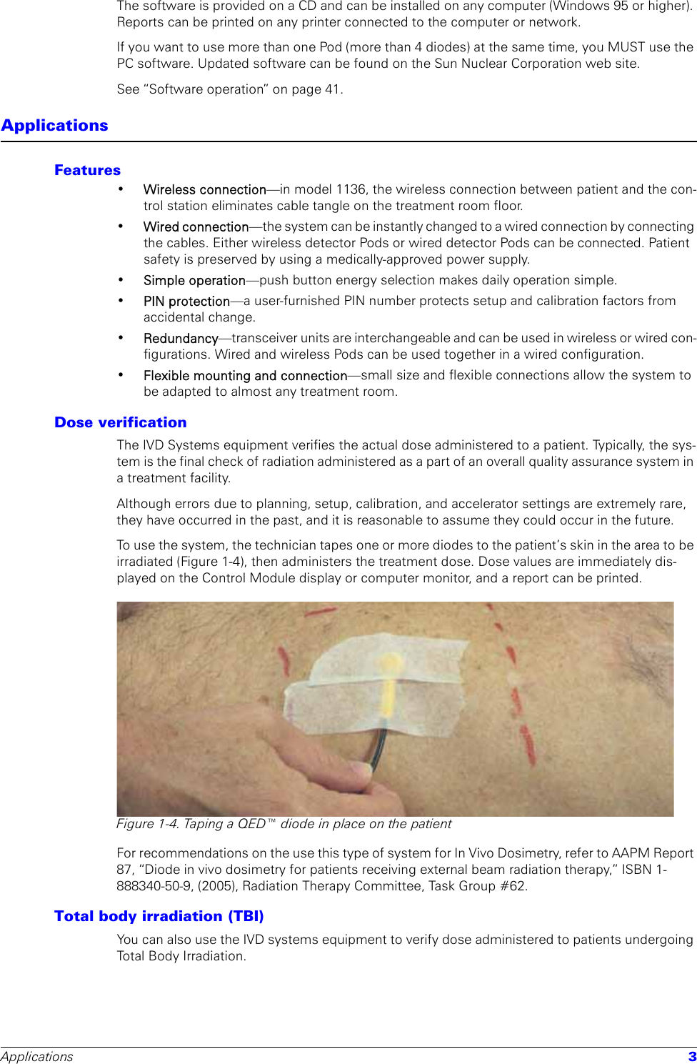 Applications 3The software is provided on a CD and can be installed on any computer (Windows 95 or higher). Reports can be printed on any printer connected to the computer or network.If you want to use more than one Pod (more than 4 diodes) at the same time, you MUST use the PC software. Updated software can be found on the Sun Nuclear Corporation web site.See “Software operation” on page 41.ApplicationsFeatures•Wireless connection—in model 1136, the wireless connection between patient and the con-trol station eliminates cable tangle on the treatment room floor.•Wired connection—the system can be instantly changed to a wired connection by connecting the cables. Either wireless detector Pods or wired detector Pods can be connected. Patient safety is preserved by using a medically-approved power supply. •Simple operation—push button energy selection makes daily operation simple.•PIN protection—a user-furnished PIN number protects setup and calibration factors from accidental change.•Redundancy—transceiver units are interchangeable and can be used in wireless or wired con-figurations. Wired and wireless Pods can be used together in a wired configuration.•Flexible mounting and connection—small size and flexible connections allow the system to be adapted to almost any treatment room.Dose verificationThe IVD Systems equipment verifies the actual dose administered to a patient. Typically, the sys-tem is the final check of radiation administered as a part of an overall quality assurance system in a treatment facility.Although errors due to planning, setup, calibration, and accelerator settings are extremely rare, they have occurred in the past, and it is reasonable to assume they could occur in the future. To use the system, the technician tapes one or more diodes to the patient’s skin in the area to be irradiated (Figure 1-4), then administers the treatment dose. Dose values are immediately dis-played on the Control Module display or computer monitor, and a report can be printed. Figure 1-4. Taping a QED™ diode in place on the patientFor recommendations on the use this type of system for In Vivo Dosimetry, refer to AAPM Report 87, “Diode in vivo dosimetry for patients receiving external beam radiation therapy,” ISBN 1-888340-50-9, (2005), Radiation Therapy Committee, Task Group #62.Total body irradiation (TBI)You can also use the IVD systems equipment to verify dose administered to patients undergoing Total Body Irradiation. 
