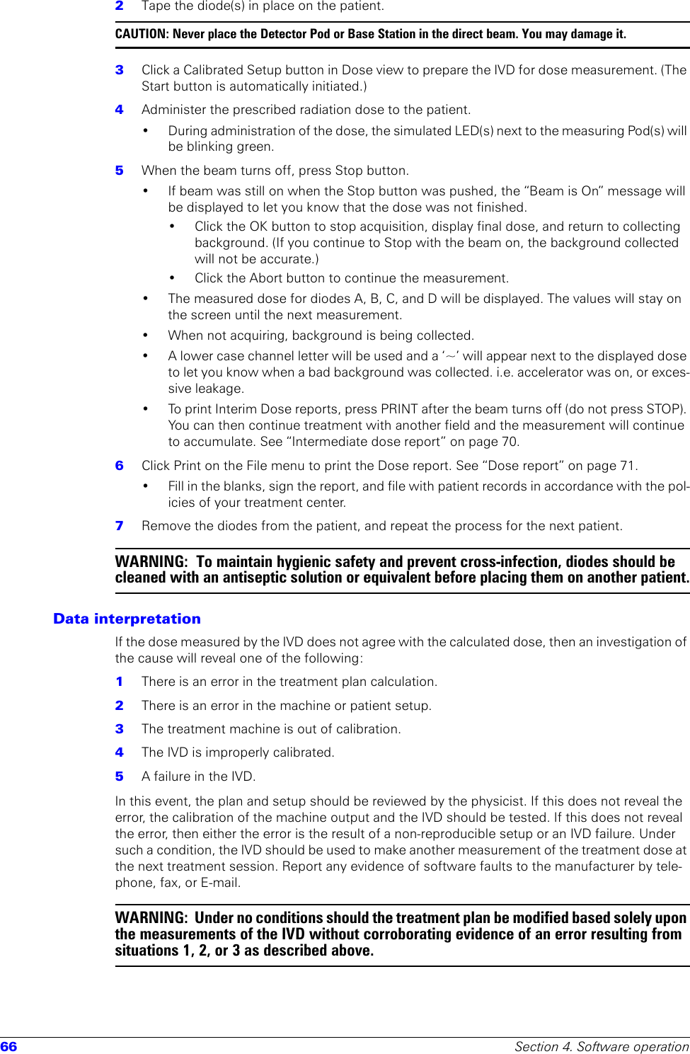 66 Section 4. Software operation2  Tape the diode(s) in place on the patient.CAUTION: Never place the Detector Pod or Base Station in the direct beam. You may damage it. 3  Click a Calibrated Setup button in Dose view to prepare the IVD for dose measurement. (The Start button is automatically initiated.)4  Administer the prescribed radiation dose to the patient.• During administration of the dose, the simulated LED(s) next to the measuring Pod(s) will be blinking green.5  When the beam turns off, press Stop button.• If beam was still on when the Stop button was pushed, the “Beam is On” message will be displayed to let you know that the dose was not finished. • Click the OK button to stop acquisition, display final dose, and return to collecting background. (If you continue to Stop with the beam on, the background collected will not be accurate.)• Click the Abort button to continue the measurement.• The measured dose for diodes A, B, C, and D will be displayed. The values will stay on the screen until the next measurement. • When not acquiring, background is being collected.• A lower case channel letter will be used and a ‘~’ will appear next to the displayed dose to let you know when a bad background was collected. i.e. accelerator was on, or exces-sive leakage. • To print Interim Dose reports, press PRINT after the beam turns off (do not press STOP). You can then continue treatment with another field and the measurement will continue to accumulate. See “Intermediate dose report” on page 70.6  Click Print on the File menu to print the Dose report. See “Dose report” on page 71.• Fill in the blanks, sign the report, and file with patient records in accordance with the pol-icies of your treatment center.7  Remove the diodes from the patient, and repeat the process for the next patient.WARNING:  To maintain hygienic safety and prevent cross-infection, diodes should be cleaned with an antiseptic solution or equivalent before placing them on another patient.Data interpretationIf the dose measured by the IVD does not agree with the calculated dose, then an investigation of the cause will reveal one of the following:1  There is an error in the treatment plan calculation.2  There is an error in the machine or patient setup.3  The treatment machine is out of calibration.4  The IVD is improperly calibrated.5  A failure in the IVD.In this event, the plan and setup should be reviewed by the physicist. If this does not reveal the error, the calibration of the machine output and the IVD should be tested. If this does not reveal the error, then either the error is the result of a non-reproducible setup or an IVD failure. Under such a condition, the IVD should be used to make another measurement of the treatment dose at the next treatment session. Report any evidence of software faults to the manufacturer by tele-phone, fax, or E-mail. WARNING:  Under no conditions should the treatment plan be modified based solely upon the measurements of the IVD without corroborating evidence of an error resulting from situations 1, 2, or 3 as described above.