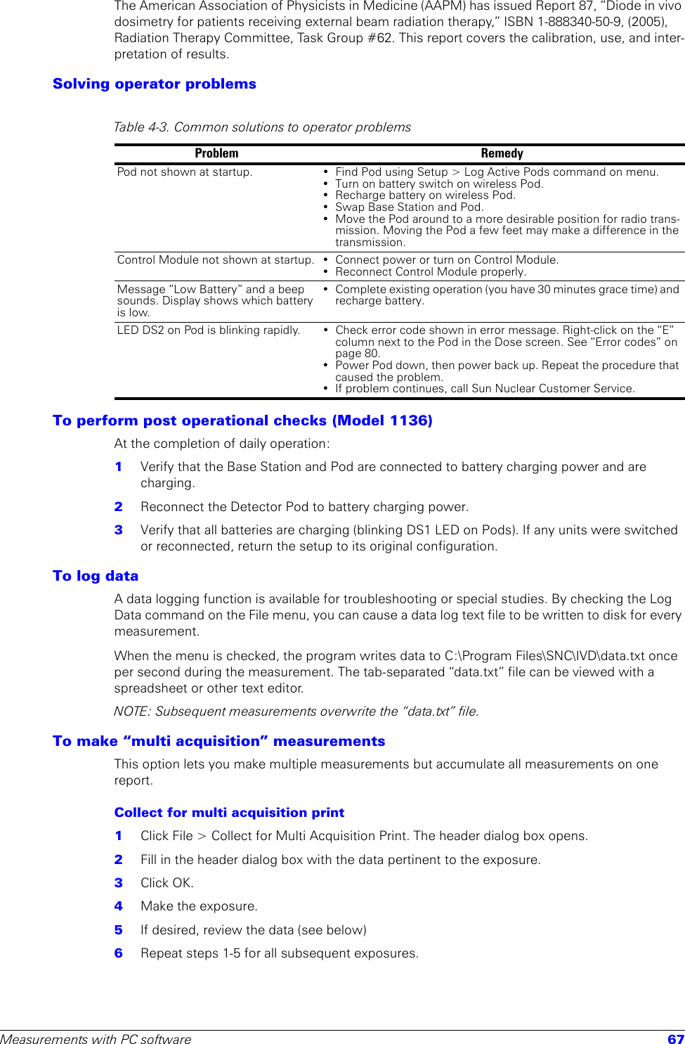 Measurements with PC software 67The American Association of Physicists in Medicine (AAPM) has issued Report 87, “Diode in vivo dosimetry for patients receiving external beam radiation therapy,” ISBN 1-888340-50-9, (2005), Radiation Therapy Committee, Task Group #62. This report covers the calibration, use, and inter-pretation of results. Solving operator problemsTo perform post operational checks (Model 1136)At the completion of daily operation:1  Verify that the Base Station and Pod are connected to battery charging power and are charging.2  Reconnect the Detector Pod to battery charging power. 3  Verify that all batteries are charging (blinking DS1 LED on Pods). If any units were switched or reconnected, return the setup to its original configuration.To log dataA data logging function is available for troubleshooting or special studies. By checking the Log Data command on the File menu, you can cause a data log text file to be written to disk for every measurement.When the menu is checked, the program writes data to C:\Program Files\SNC\IVD\data.txt once per second during the measurement. The tab-separated “data.txt” file can be viewed with a spreadsheet or other text editor. NOTE: Subsequent measurements overwrite the “data.txt” file.To make “multi acquisition” measurementsThis option lets you make multiple measurements but accumulate all measurements on one report.Collect for multi acquisition print1  Click File &gt; Collect for Multi Acquisition Print. The header dialog box opens.2  Fill in the header dialog box with the data pertinent to the exposure.3  Click OK.4  Make the exposure.5  If desired, review the data (see below)6  Repeat steps 1-5 for all subsequent exposures.Table 4-3. Common solutions to operator problemsProblem RemedyPod not shown at startup. • Find Pod using Setup &gt; Log Active Pods command on menu.• Turn on battery switch on wireless Pod.• Recharge battery on wireless Pod.• Swap Base Station and Pod.• Move the Pod around to a more desirable position for radio trans-mission. Moving the Pod a few feet may make a difference in the transmission.Control Module not shown at startup. • Connect power or turn on Control Module.• Reconnect Control Module properly.Message “Low Battery” and a beep sounds. Display shows which battery is low.• Complete existing operation (you have 30 minutes grace time) and recharge battery.LED DS2 on Pod is blinking rapidly. • Check error code shown in error message. Right-click on the “E” column next to the Pod in the Dose screen. See “Error codes” on page 80.• Power Pod down, then power back up. Repeat the procedure that caused the problem.• If problem continues, call Sun Nuclear Customer Service.