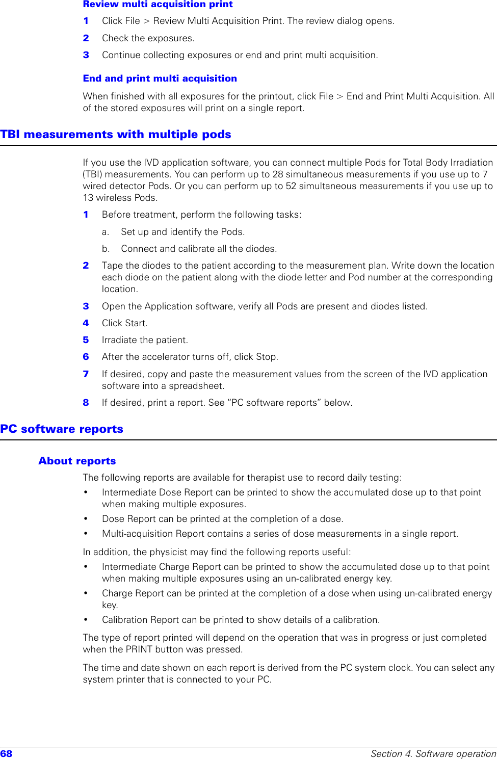 68 Section 4. Software operationReview multi acquisition print1  Click File &gt; Review Multi Acquisition Print. The review dialog opens.2  Check the exposures.3  Continue collecting exposures or end and print multi acquisition.End and print multi acquisitionWhen finished with all exposures for the printout, click File &gt; End and Print Multi Acquisition. All of the stored exposures will print on a single report.TBI measurements with multiple podsIf you use the IVD application software, you can connect multiple Pods for Total Body Irradiation (TBI) measurements. You can perform up to 28 simultaneous measurements if you use up to 7 wired detector Pods. Or you can perform up to 52 simultaneous measurements if you use up to 13 wireless Pods. 1  Before treatment, perform the following tasks:a. Set up and identify the Pods. b.  Connect and calibrate all the diodes.2  Tape the diodes to the patient according to the measurement plan. Write down the location each diode on the patient along with the diode letter and Pod number at the corresponding location.3  Open the Application software, verify all Pods are present and diodes listed.4  Click Start.5  Irradiate the patient.6  After the accelerator turns off, click Stop.7  If desired, copy and paste the measurement values from the screen of the IVD application software into a spreadsheet. 8  If desired, print a report. See “PC software reports” below.PC software reportsAbout reportsThe following reports are available for therapist use to record daily testing:• Intermediate Dose Report can be printed to show the accumulated dose up to that point when making multiple exposures.• Dose Report can be printed at the completion of a dose.• Multi-acquisition Report contains a series of dose measurements in a single report.In addition, the physicist may find the following reports useful:• Intermediate Charge Report can be printed to show the accumulated dose up to that point when making multiple exposures using an un-calibrated energy key.• Charge Report can be printed at the completion of a dose when using un-calibrated energy key.• Calibration Report can be printed to show details of a calibration.The type of report printed will depend on the operation that was in progress or just completed when the PRINT button was pressed. The time and date shown on each report is derived from the PC system clock. You can select any system printer that is connected to your PC.