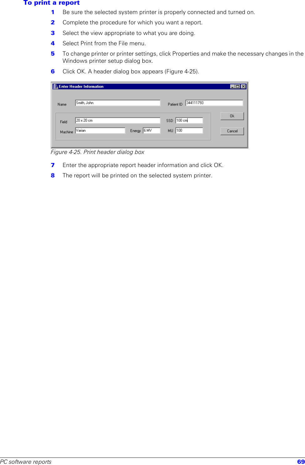 PC software reports 69To print a report1  Be sure the selected system printer is properly connected and turned on.2  Complete the procedure for which you want a report.3  Select the view appropriate to what you are doing.4  Select Print from the File menu.5  To change printer or printer settings, click Properties and make the necessary changes in the Windows printer setup dialog box.6  Click OK. A header dialog box appears (Figure 4-25).Figure 4-25. Print header dialog box7  Enter the appropriate report header information and click OK.8  The report will be printed on the selected system printer.