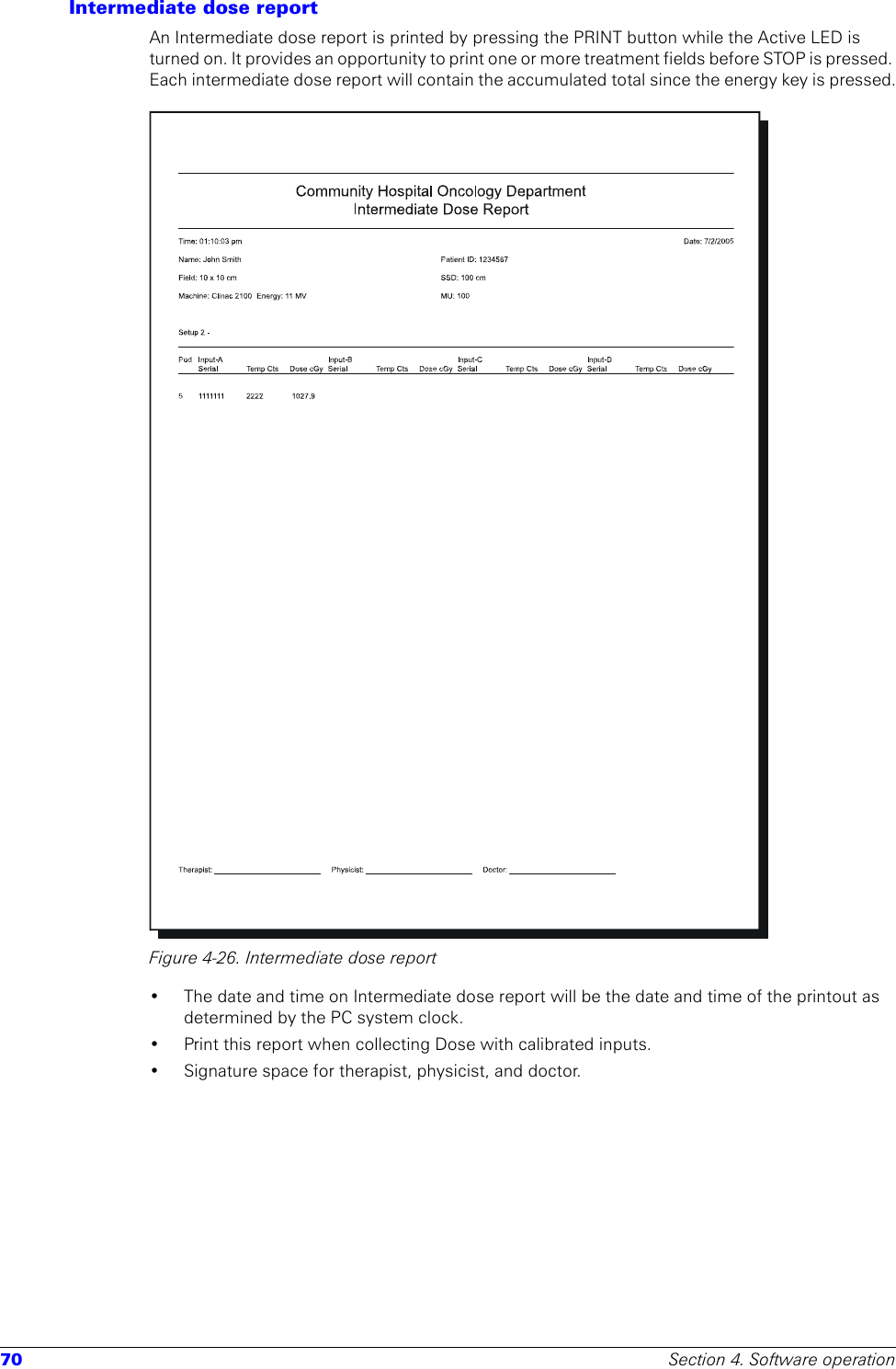 70 Section 4. Software operationIntermediate dose reportAn Intermediate dose report is printed by pressing the PRINT button while the Active LED is turned on. It provides an opportunity to print one or more treatment fields before STOP is pressed. Each intermediate dose report will contain the accumulated total since the energy key is pressed.Figure 4-26. Intermediate dose report• The date and time on Intermediate dose report will be the date and time of the printout as determined by the PC system clock. • Print this report when collecting Dose with calibrated inputs.• Signature space for therapist, physicist, and doctor.