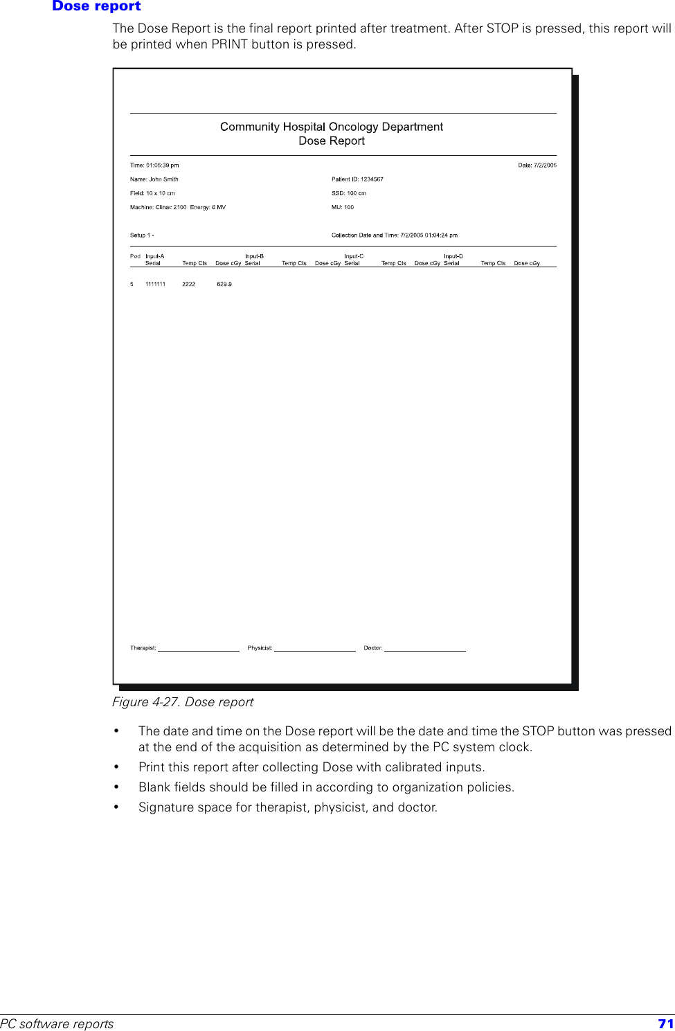 PC software reports 71Dose reportThe Dose Report is the final report printed after treatment. After STOP is pressed, this report will be printed when PRINT button is pressed.Figure 4-27. Dose report• The date and time on the Dose report will be the date and time the STOP button was pressed at the end of the acquisition as determined by the PC system clock.• Print this report after collecting Dose with calibrated inputs.• Blank fields should be filled in according to organization policies.• Signature space for therapist, physicist, and doctor.