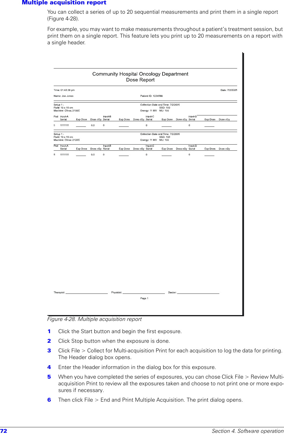 72 Section 4. Software operationMultiple acquisition reportYou can collect a series of up to 20 sequential measurements and print them in a single report (Figure 4-28).For example, you may want to make measurements throughout a patient’s treatment session, but print them on a single report. This feature lets you print up to 20 measurements on a report with a single header.Figure 4-28. Multiple acquisition report1  Click the Start button and begin the first exposure. 2  Click Stop button when the exposure is done.3  Click File &gt; Collect for Multi-acquisition Print for each acquisition to log the data for printing. The Header dialog box opens.4  Enter the Header information in the dialog box for this exposure.5  When you have completed the series of exposures, you can chose Click File &gt; Review Multi-acquisition Print to review all the exposures taken and choose to not print one or more expo-sures if necessary. 6  Then click File &gt; End and Print Multiple Acquisition. The print dialog opens.