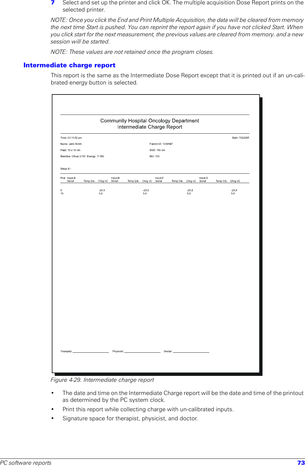 PC software reports 737  Select and set up the printer and click OK. The multiple acquisition Dose Report prints on the selected printer.NOTE: Once you click the End and Print Multiple Acquisition, the data will be cleared from memory the next time Start is pushed. You can reprint the report again if you have not clicked Start. When you click start for the next measurement, the previous values are cleared from memory. and a new session will be started.NOTE: These values are not retained once the program closes.Intermediate charge reportThis report is the same as the Intermediate Dose Report except that it is printed out if an un-cali-brated energy button is selected.Figure 4-29. Intermediate charge report• The date and time on the Intermediate Charge report will be the date and time of the printout as determined by the PC system clock.• Print this report while collecting charge with un-calibrated inputs.• Signature space for therapist, physicist, and doctor.