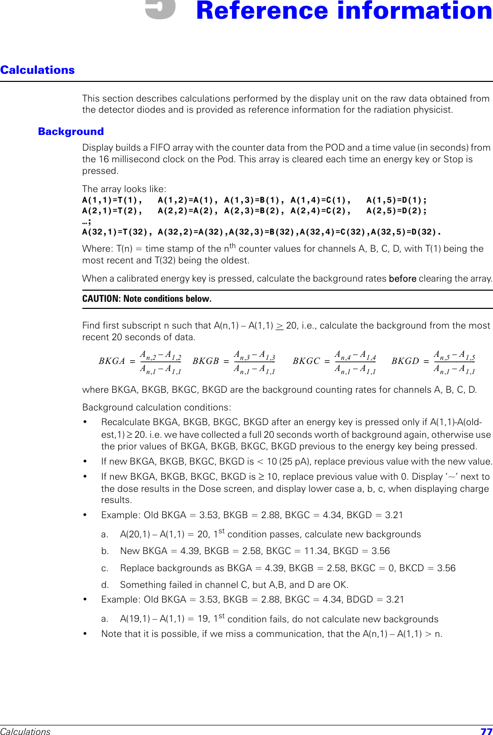 Calculations 775 Reference informationCalculationsThis section describes calculations performed by the display unit on the raw data obtained from the detector diodes and is provided as reference information for the radiation physicist.BackgroundDisplay builds a FIFO array with the counter data from the POD and a time value (in seconds) from the 16 millisecond clock on the Pod. This array is cleared each time an energy key or Stop is pressed.The array looks like:A(1,1)=T(1), A(1,2)=A(1), A(1,3)=B(1), A(1,4)=C(1), A(1,5)=D(1);A(2,1)=T(2), A(2,2)=A(2), A(2,3)=B(2), A(2,4)=C(2), A(2,5)=D(2);…;A(32,1)=T(32), A(32,2)=A(32),A(32,3)=B(32),A(32,4)=C(32),A(32,5)=D(32).Where: T(n) = time stamp of the nth counter values for channels A, B, C, D, with T(1) being the most recent and T(32) being the oldest.When a calibrated energy key is pressed, calculate the background rates before clearing the array.CAUTION: Note conditions below. Find first subscript n such that A(n,1) – A(1,1) &gt; 20, i.e., calculate the background from the most recent 20 seconds of data.where BKGA, BKGB, BKGC, BKGD are the background counting rates for channels A, B, C, D.Background calculation conditions:• Recalculate BKGA, BKGB, BKGC, BKGD after an energy key is pressed only if A(1,1)-A(old-est,1) ≥ 20. i.e. we have collected a full 20 seconds worth of background again, otherwise use the prior values of BKGA, BKGB, BKGC, BKGD previous to the energy key being pressed.• If new BKGA, BKGB, BKGC, BKGD is &lt; 10 (25 pA), replace previous value with the new value.• If new BKGA, BKGB, BKGC, BKGD is ≥ 10, replace previous value with 0. Display ‘~’ next to the dose results in the Dose screen, and display lower case a, b, c, when displaying charge results.• Example: Old BKGA = 3.53, BKGB = 2.88, BKGC = 4.34, BKGD = 3.21a. A(20,1) – A(1,1) = 20, 1st condition passes, calculate new backgroundsb.  New BKGA = 4.39, BKGB = 2.58, BKGC = 11.34, BKGD = 3.56c.  Replace backgrounds as BKGA = 4.39, BKGB = 2.58, BKGC = 0, BKCD = 3.56d.  Something failed in channel C, but A,B, and D are OK.• Example: Old BKGA = 3.53, BKGB = 2.88, BKGC = 4.34, BDGD = 3.21a. A(19,1) – A(1,1) = 19, 1st condition fails, do not calculate new backgrounds• Note that it is possible, if we miss a communication, that the A(n,1) – A(1,1) &gt; n.BKGA An2,A12,–An1,A11,–--------------------------= BKGB An3,A13,–An1,A11,–--------------------------= BKGC An4,A14,–An1,A11,–--------------------------= BKGD An5,A15,–An1,A11,–--------------------------=