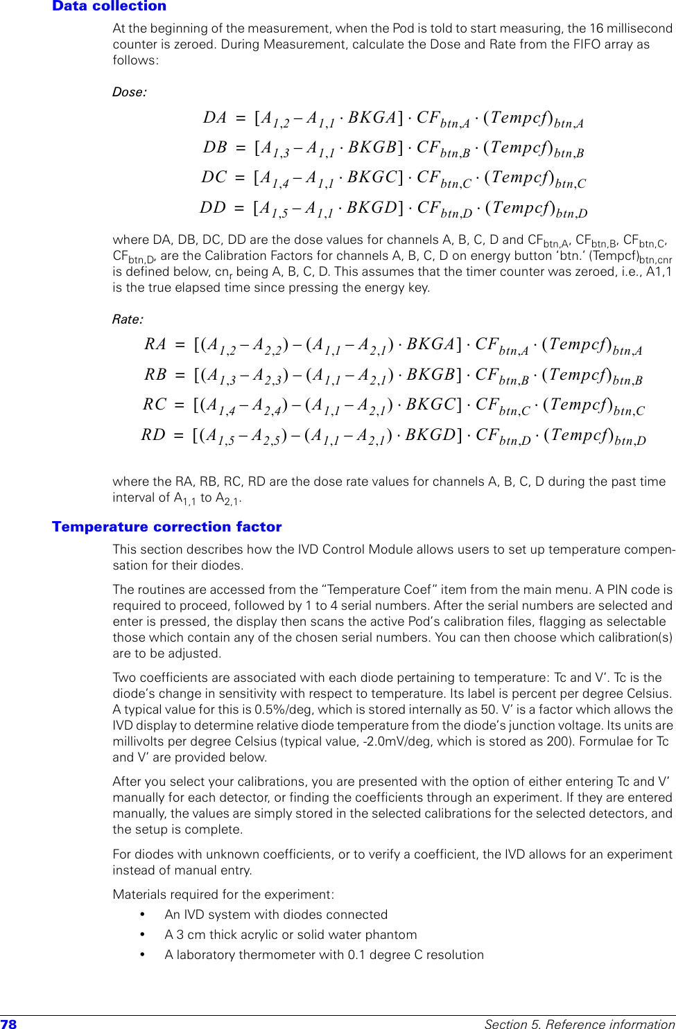 78 Section 5. Reference informationData collectionAt the beginning of the measurement, when the Pod is told to start measuring, the 16 millisecond counter is zeroed. During Measurement, calculate the Dose and Rate from the FIFO array as follows:Dose:where DA, DB, DC, DD are the dose values for channels A, B, C, D and CFbtn,A, CFbtn,B, CFbtn,C, CFbtn,D, are the Calibration Factors for channels A, B, C, D on energy button ‘btn.’ (Tempcf)btn,cnr is defined below, cnr being A, B, C, D. This assumes that the timer counter was zeroed, i.e., A1,1 is the true elapsed time since pressing the energy key.Rate:where the RA, RB, RC, RD are the dose rate values for channels A, B, C, D during the past time interval of A1,1 to A2,1.Temperature correction factor This section describes how the IVD Control Module allows users to set up temperature compen-sation for their diodes.The routines are accessed from the “Temperature Coef” item from the main menu. A PIN code is required to proceed, followed by 1 to 4 serial numbers. After the serial numbers are selected and enter is pressed, the display then scans the active Pod’s calibration files, flagging as selectable those which contain any of the chosen serial numbers. You can then choose which calibration(s) are to be adjusted.Two coefficients are associated with each diode pertaining to temperature: Tc and V’. Tc is the diode’s change in sensitivity with respect to temperature. Its label is percent per degree Celsius. A typical value for this is 0.5%/deg, which is stored internally as 50. V’ is a factor which allows the IVD display to determine relative diode temperature from the diode’s junction voltage. Its units are millivolts per degree Celsius (typical value, -2.0mV/deg, which is stored as 200). Formulae for Tc and V’ are provided below. After you select your calibrations, you are presented with the option of either entering Tc and V’ manually for each detector, or finding the coefficients through an experiment. If they are entered manually, the values are simply stored in the selected calibrations for the selected detectors, and the setup is complete. For diodes with unknown coefficients, or to verify a coefficient, the IVD allows for an experiment instead of manual entry. Materials required for the experiment:• An IVD system with diodes connected• A 3 cm thick acrylic or solid water phantom • A laboratory thermometer with 0.1 degree C resolutionDA A12,A11,–BKGA⋅[]CFbtn A,Tempcf()btn A,⋅⋅=DB A13,A11,–BKGB⋅[]CFbtn B,Tempcf()btn B,⋅⋅=DC A14,A11,–BKGC⋅[]CFbtn C,Tempcf()btn C,⋅⋅=DD A15,A11,–BKGD⋅[]CFbtn D,Tempcf()btn D,⋅⋅=RA A12,A22,–()A11,A21,–()–BKGA⋅[]CFbtn A,Tempcf()btn A,⋅⋅=RB A13,A23,–()A11,A21,–()–BKGB⋅[]CFbtn B,Tempcf()btn B,⋅⋅=RC A14,A24,–()A11,A21,–()–BKGC⋅[]CFbtn C,Tempcf()btn C,⋅⋅=RD A15,A25,–()A11,A21,–()–BKGD⋅[]CFbtn D,Tempcf()btn D,⋅⋅=