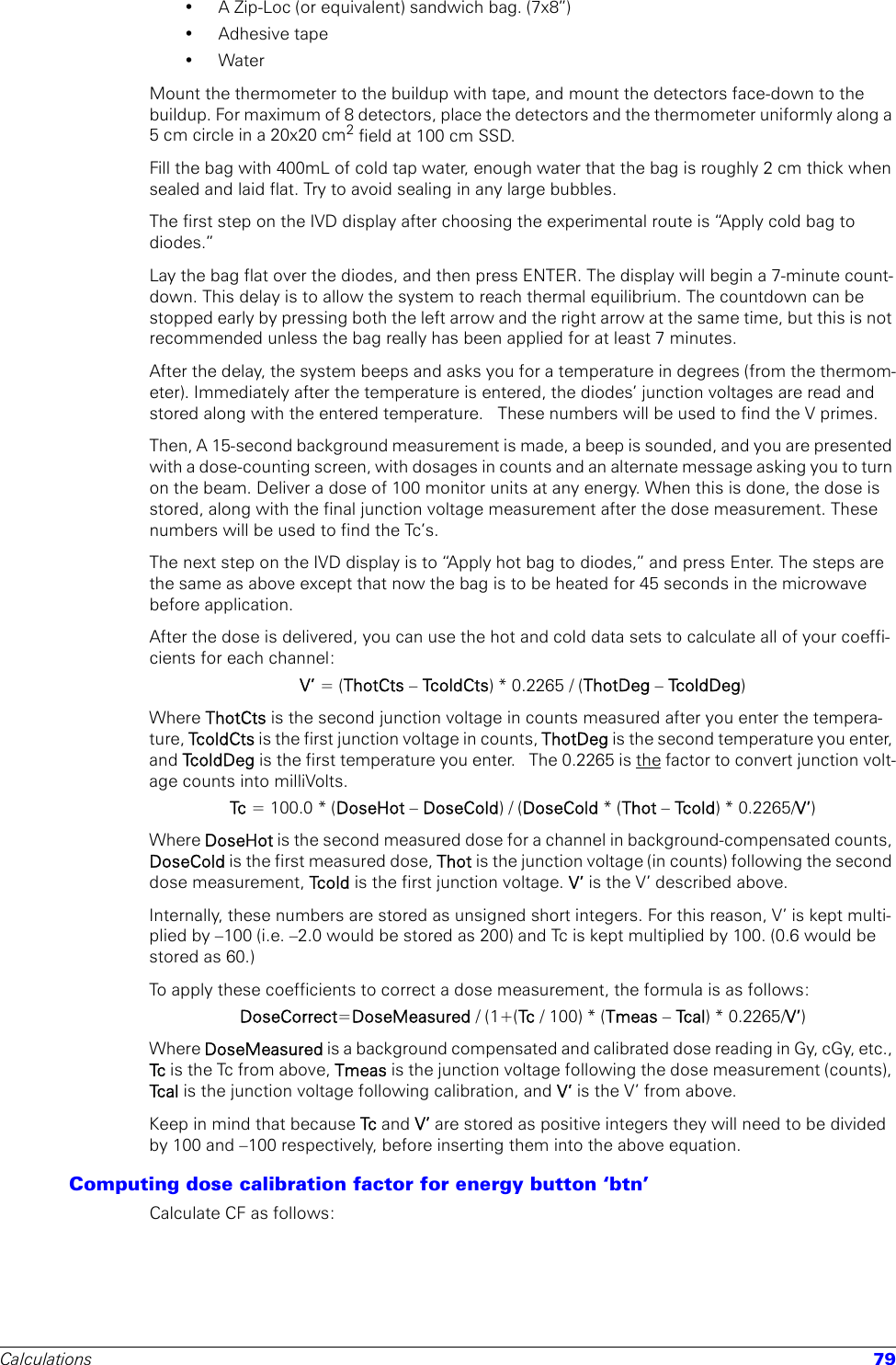 Calculations 79• A Zip-Loc (or equivalent) sandwich bag. (7x8”)• Adhesive tape•WaterMount the thermometer to the buildup with tape, and mount the detectors face-down to the buildup. For maximum of 8 detectors, place the detectors and the thermometer uniformly along a 5 cm circle in a 20x20 cm2 field at 100 cm SSD.Fill the bag with 400mL of cold tap water, enough water that the bag is roughly 2 cm thick when sealed and laid flat. Try to avoid sealing in any large bubbles.The first step on the IVD display after choosing the experimental route is “Apply cold bag to diodes.” Lay the bag flat over the diodes, and then press ENTER. The display will begin a 7-minute count-down. This delay is to allow the system to reach thermal equilibrium. The countdown can be stopped early by pressing both the left arrow and the right arrow at the same time, but this is not recommended unless the bag really has been applied for at least 7 minutes.After the delay, the system beeps and asks you for a temperature in degrees (from the thermom-eter). Immediately after the temperature is entered, the diodes’ junction voltages are read and stored along with the entered temperature.   These numbers will be used to find the V primes.Then, A 15-second background measurement is made, a beep is sounded, and you are presented with a dose-counting screen, with dosages in counts and an alternate message asking you to turn on the beam. Deliver a dose of 100 monitor units at any energy. When this is done, the dose is stored, along with the final junction voltage measurement after the dose measurement. These numbers will be used to find the Tc’s.The next step on the IVD display is to “Apply hot bag to diodes,” and press Enter. The steps are the same as above except that now the bag is to be heated for 45 seconds in the microwave before application.After the dose is delivered, you can use the hot and cold data sets to calculate all of your coeffi-cients for each channel:V’ = (ThotCts – Tco l d C t s) * 0.2265 / (ThotDeg – Tc o l d D e g )Where ThotCts is the second junction voltage in counts measured after you enter the tempera-ture, Tcold C t s  is the first junction voltage in counts, ThotDeg is the second temperature you enter, and Tc o l d D e g  is the first temperature you enter.   The 0.2265 is the factor to convert junction volt-age counts into milliVolts.Tc  = 100.0 * (DoseHot – DoseCold) / (DoseCold * (Thot – Tcol d ) * 0.2265/V’)Where DoseHot is the second measured dose for a channel in background-compensated counts, DoseCold is the first measured dose, Thot is the junction voltage (in counts) following the second dose measurement, Tc o l d  is the first junction voltage. V’ is the V’ described above.Internally, these numbers are stored as unsigned short integers. For this reason, V’ is kept multi-plied by –100 (i.e. –2.0 would be stored as 200) and Tc is kept multiplied by 100. (0.6 would be stored as 60.)To apply these coefficients to correct a dose measurement, the formula is as follows:DoseCorrect=DoseMeasured / (1+(Tc  / 100) * (Tmeas – Tc a l ) * 0.2265/V’)Where DoseMeasured is a background compensated and calibrated dose reading in Gy, cGy, etc., Tc is the Tc from above, Tmeas is the junction voltage following the dose measurement (counts), Tc a l  is the junction voltage following calibration, and V’ is the V’ from above.Keep in mind that because Tc  and V’ are stored as positive integers they will need to be divided by 100 and –100 respectively, before inserting them into the above equation.Computing dose calibration factor for energy button ‘btn’Calculate CF as follows: