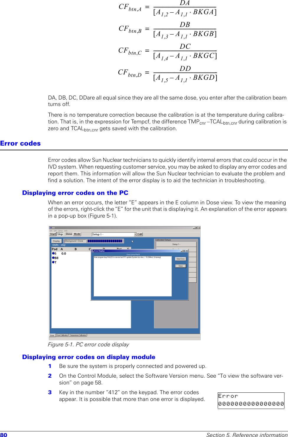 80 Section 5. Reference informationDA, DB, DC, DDare all equal since they are all the same dose, you enter after the calibration beam turns off.There is no temperature correction because the calibration is at the temperature during calibra-tion. That is, in the expression for Tempcf, the difference TMPcnr –TCALbtn,cnr during calibration is zero and TCALbtn,cnr gets saved with the calibration.Error codesError codes allow Sun Nuclear technicians to quickly identify internal errors that could occur in the IVD system. When requesting customer service, you may be asked to display any error codes and report them. This information will allow the Sun Nuclear technician to evaluate the problem and find a solution. The intent of the error display is to aid the technician in troubleshooting.Displaying error codes on the PCWhen an error occurs, the letter “E” appears in the E column in Dose view. To view the meaning of the errors, right-click the “E” for the unit that is displaying it. An explanation of the error appears in a pop-up box (Figure 5-1).Figure 5-1. PC error code displayDisplaying error codes on display module1  Be sure the system is properly connected and powered up.2  On the Control Module, select the Software Version menu. See “To view the software ver-sion” on page 58.3  Key in the number “412” on the keypad. The error codes appear. It is possible that more than one error is displayed.CFbtn A,DAA12,A11,BKGA⋅–[]---------------------------------------------------=CFbtn B,DBA13,A11,BKGB⋅–[]---------------------------------------------------=CFbtn C,DCA14,A11,BKGC⋅–[]----------------------------------------------------=CFbtn D,DDA15,A11,BKGD⋅–[]----------------------------------------------------=Error     0 0 0 0 0 0 0 0 0 0 0 0 0 0 0 0 
