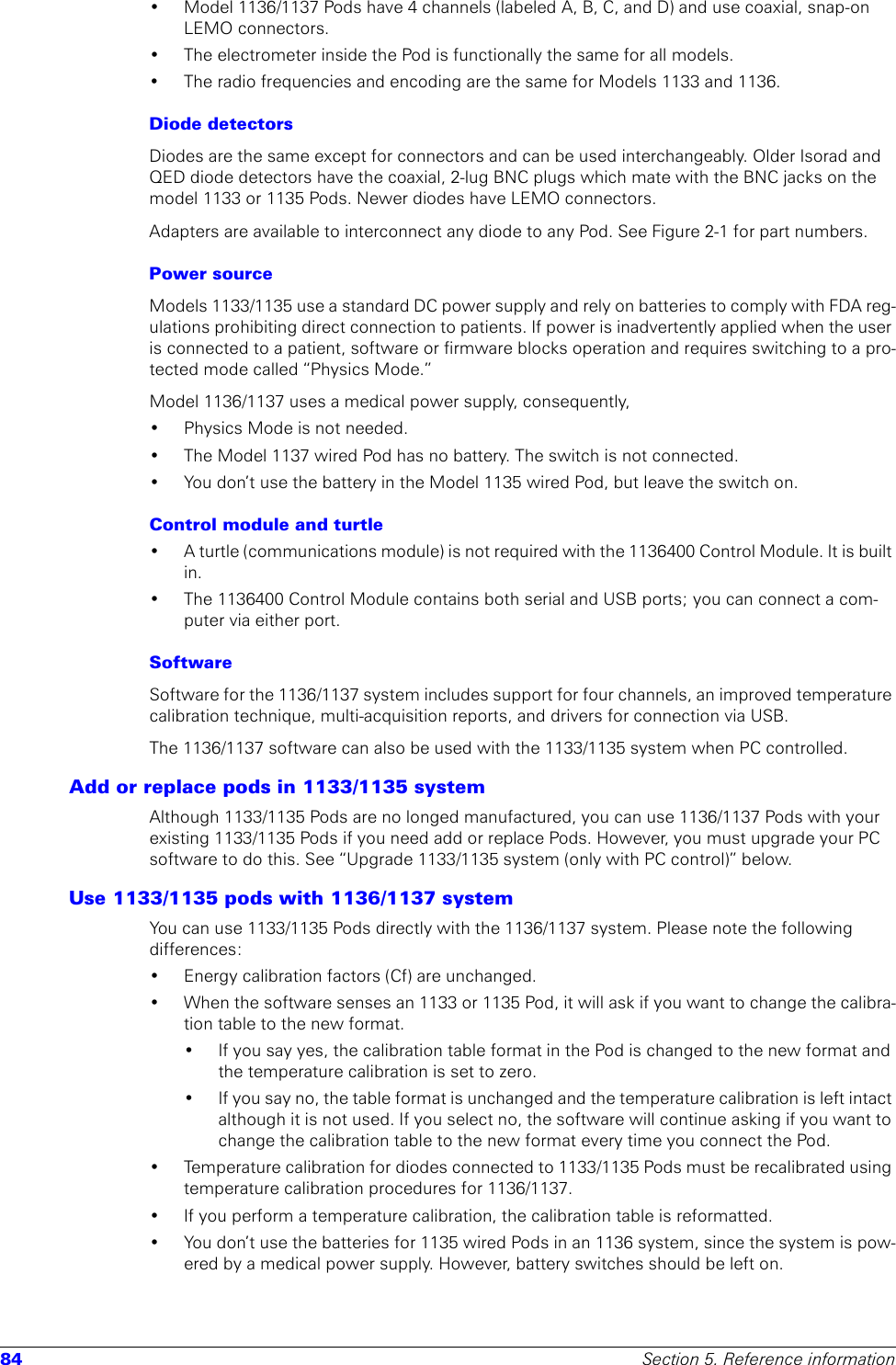 84 Section 5. Reference information• Model 1136/1137 Pods have 4 channels (labeled A, B, C, and D) and use coaxial, snap-on LEMO connectors. • The electrometer inside the Pod is functionally the same for all models.• The radio frequencies and encoding are the same for Models 1133 and 1136.Diode detectorsDiodes are the same except for connectors and can be used interchangeably. Older Isorad and QED diode detectors have the coaxial, 2-lug BNC plugs which mate with the BNC jacks on the model 1133 or 1135 Pods. Newer diodes have LEMO connectors. Adapters are available to interconnect any diode to any Pod. See Figure 2-1 for part numbers.Power sourceModels 1133/1135 use a standard DC power supply and rely on batteries to comply with FDA reg-ulations prohibiting direct connection to patients. If power is inadvertently applied when the user is connected to a patient, software or firmware blocks operation and requires switching to a pro-tected mode called “Physics Mode.” Model 1136/1137 uses a medical power supply, consequently,• Physics Mode is not needed. • The Model 1137 wired Pod has no battery. The switch is not connected.• You don’t use the battery in the Model 1135 wired Pod, but leave the switch on.Control module and turtle• A turtle (communications module) is not required with the 1136400 Control Module. It is built in.• The 1136400 Control Module contains both serial and USB ports; you can connect a com-puter via either port.SoftwareSoftware for the 1136/1137 system includes support for four channels, an improved temperature calibration technique, multi-acquisition reports, and drivers for connection via USB. The 1136/1137 software can also be used with the 1133/1135 system when PC controlled.Add or replace pods in 1133/1135 systemAlthough 1133/1135 Pods are no longed manufactured, you can use 1136/1137 Pods with your existing 1133/1135 Pods if you need add or replace Pods. However, you must upgrade your PC software to do this. See “Upgrade 1133/1135 system (only with PC control)” below.Use 1133/1135 pods with 1136/1137 systemYou can use 1133/1135 Pods directly with the 1136/1137 system. Please note the following differences:• Energy calibration factors (Cf) are unchanged.• When the software senses an 1133 or 1135 Pod, it will ask if you want to change the calibra-tion table to the new format. • If you say yes, the calibration table format in the Pod is changed to the new format and the temperature calibration is set to zero. • If you say no, the table format is unchanged and the temperature calibration is left intact although it is not used. If you select no, the software will continue asking if you want to change the calibration table to the new format every time you connect the Pod.• Temperature calibration for diodes connected to 1133/1135 Pods must be recalibrated using temperature calibration procedures for 1136/1137. • If you perform a temperature calibration, the calibration table is reformatted.• You don’t use the batteries for 1135 wired Pods in an 1136 system, since the system is pow-ered by a medical power supply. However, battery switches should be left on.