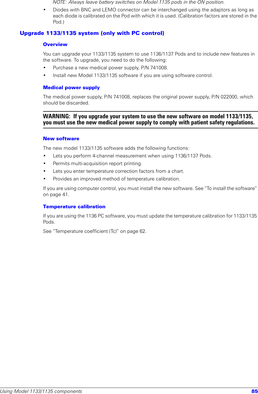 Using Model 1133/1135 components 85NOTE: Always leave battery switches on Model 1135 pods in the ON position.• Diodes with BNC and LEMO connector can be interchanged using the adaptors as long as each diode is calibrated on the Pod with which it is used. (Calibration factors are stored in the Pod.)Upgrade 1133/1135 system (only with PC control)OverviewYou can upgrade your 1133/1135 system to use 1136/1137 Pods and to include new features in the software. To upgrade, you need to do the following:• Purchase a new medical power supply, P/N 741008.• Install new Model 1133/1135 software if you are using software control.Medical power supplyThe medical power supply, P/N 741008, replaces the original power supply, P/N 022000, which should be discarded. WARNING:  If you upgrade your system to use the new software on model 1133/1135, you must use the new medical power supply to comply with patient safety regulations.New softwareThe new model 1133/1135 software adds the following functions:• Lets you perform 4-channel measurement when using 1136/1137 Pods.• Permits multi-acquisition report printing.• Lets you enter temperature correction factors from a chart.• Provides an improved method of temperature calibration. If you are using computer control, you must install the new software. See “To install the software” on page 41.Temperature calibrationIf you are using the 1136 PC software, you must update the temperature calibration for 1133/1135 Pods. See “Temperature coefficient (Tc)” on page 62. 