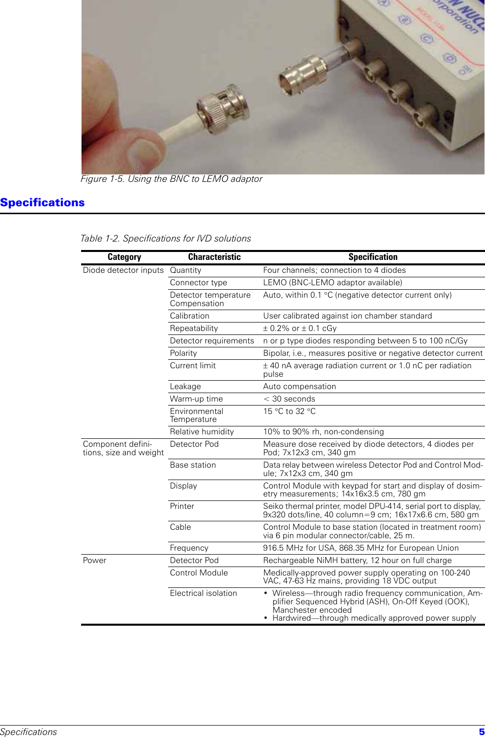 Specifications 5Figure 1-5. Using the BNC to LEMO adaptorSpecificationsTable 1-2. Specifications for IVD solutions Category Characteristic SpecificationDiode detector inputs Quantity Four channels; connection to 4 diodesConnector type LEMO (BNC-LEMO adaptor available)Detector temperature CompensationAuto, within 0.1 °C (negative detector current only)Calibration User calibrated against ion chamber standardRepeatability ± 0.2% or ± 0.1 cGyDetector requirements n or p type diodes responding between 5 to 100 nC/GyPolarity Bipolar, i.e., measures positive or negative detector currentCurrent limit ± 40 nA average radiation current or 1.0 nC per radiation pulseLeakage Auto compensationWarm-up time  &lt; 30 secondsEnvironmental Te m p e r a t u re15 °C to 32 °C Relative humidity 10% to 90% rh, non-condensingComponent defini-tions, size and weightDetector Pod Measure dose received by diode detectors, 4 diodes per Pod; 7x12x3 cm, 340 gmBase station Data relay between wireless Detector Pod and Control Mod-ule; 7x12x3 cm, 340 gmDisplay Control Module with keypad for start and display of dosim-etry measurements; 14x16x3.5 cm, 780 gmPrinter Seiko thermal printer, model DPU-414, serial port to display, 9x320 dots/line, 40 column=9 cm; 16x17x6.6 cm, 580 gm Cable Control Module to base station (located in treatment room) via 6 pin modular connector/cable, 25 m.Frequency  916.5 MHz for USA, 868.35 MHz for European UnionPower Detector Pod Rechargeable NiMH battery, 12 hour on full chargeControl Module Medically-approved power supply operating on 100-240 VAC, 47-63 Hz mains, providing 18 VDC outputElectrical isolation  • Wireless—through radio frequency communication, Am-plifier Sequenced Hybrid (ASH), On-Off Keyed (OOK), Manchester encoded• Hardwired—through medically approved power supply