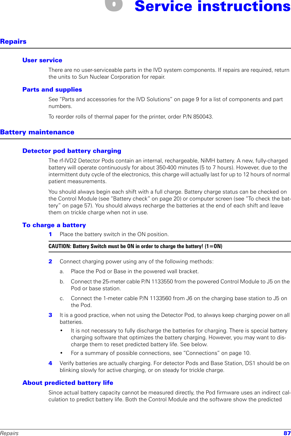 Repairs 876 Service instructionsRepairsUser serviceThere are no user-serviceable parts in the IVD system components. If repairs are required, return the units to Sun Nuclear Corporation for repair.Parts and suppliesSee “Parts and accessories for the IVD Solutions” on page 9 for a list of components and part numbers.To reorder rolls of thermal paper for the printer, order P/N 850043.Battery maintenanceDetector pod battery chargingThe rf-IVD2 Detector Pods contain an internal, rechargeable, NiMH battery. A new, fully-charged battery will operate continuously for about 350-400 minutes (5 to 7 hours). However, due to the intermittent duty cycle of the electronics, this charge will actually last for up to 12 hours of normal patient measurements. You should always begin each shift with a full charge. Battery charge status can be checked on the Control Module (see “Battery check” on page 20) or computer screen (see “To check the bat-tery” on page 57). You should always recharge the batteries at the end of each shift and leave them on trickle charge when not in use.To charge a battery1  Place the battery switch in the ON position. CAUTION: Battery Switch must be ON in order to charge the battery! (1=ON)2  Connect charging power using any of the following methods:a. Place the Pod or Base in the powered wall bracket.b.  Connect the 25-meter cable P/N 1133550 from the powered Control Module to J5 on the Pod or base station.c.  Connect the 1-meter cable P/N 1133560 from J6 on the charging base station to J5 on the Pod.3  It is a good practice, when not using the Detector Pod, to always keep charging power on all batteries. • It is not necessary to fully discharge the batteries for charging. There is special battery charging software that optimizes the battery charging. However, you may want to dis-charge them to reset predicted battery life. See below.• For a summary of possible connections, see “Connections” on page 10.4  Verify batteries are actually charging. For detector Pods and Base Station, DS1 should be on blinking slowly for active charging, or on steady for trickle charge.About predicted battery lifeSince actual battery capacity cannot be measured directly, the Pod firmware uses an indirect cal-culation to predict battery life. Both the Control Module and the software show the predicted 