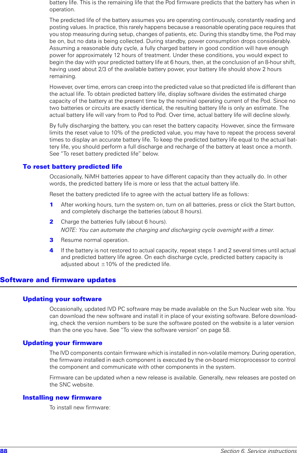 88 Section 6. Service instructionsbattery life. This is the remaining life that the Pod firmware predicts that the battery has when in operation. The predicted life of the battery assumes you are operating continuously, constantly reading and posting values. In practice, this rarely happens because a reasonable operating pace requires that you stop measuring during setup, changes of patients, etc. During this standby time, the Pod may be on, but no data is being collected. During standby, power consumption drops considerably. Assuming a reasonable duty cycle, a fully charged battery in good condition will have enough power for approximately 12 hours of treatment. Under these conditions, you would expect to begin the day with your predicted battery life at 6 hours, then, at the conclusion of an 8-hour shift, having used about 2/3 of the available battery power, your battery life should show 2 hours remaining.However, over time, errors can creep into the predicted value so that predicted life is different than the actual life. To obtain predicted battery life, display software divides the estimated charge capacity of the battery at the present time by the nominal operating current of the Pod. Since no two batteries or circuits are exactly identical, the resulting battery life is only an estimate. The actual battery life will vary from to Pod to Pod. Over time, actual battery life will decline slowly.By fully discharging the battery, you can reset the battery capacity. However, since the firmware limits the reset value to 10% of the predicted value, you may have to repeat the process several times to display an accurate battery life. To keep the predicted battery life equal to the actual bat-tery life, you should perform a full discharge and recharge of the battery at least once a month. See “To reset battery predicted life” below. To reset battery predicted lifeOccasionally, NiMH batteries appear to have different capacity than they actually do. In other words, the predicted battery life is more or less that the actual battery life.Reset the battery predicted life to agree with the actual battery life as follows:1  After working hours, turn the system on, turn on all batteries, press or click the Start button, and completely discharge the batteries (about 8 hours).2  Charge the batteries fully (about 6 hours).NOTE: You can automate the charging and discharging cycle overnight with a timer.3  Resume normal operation. 4  If the battery is not restored to actual capacity, repeat steps 1 and 2 several times until actual and predicted battery life agree. On each discharge cycle, predicted battery capacity is adjusted about ±10% of the predicted life. Software and firmware updatesUpdating your softwareOccasionally, updated IVD PC software may be made available on the Sun Nuclear web site. You can download the new software and install it in place of your existing software. Before download-ing, check the version numbers to be sure the software posted on the website is a later version than the one you have. See “To view the software version” on page 58.Updating your firmwareThe IVD components contain firmware which is installed in non-volatile memory. During operation, the firmware installed in each component is executed by the on-board microprocessor to control the component and communicate with other components in the system. Firmware can be updated when a new release is available. Generally, new releases are posted on the SNC website.Installing new firmwareTo install new firmware: