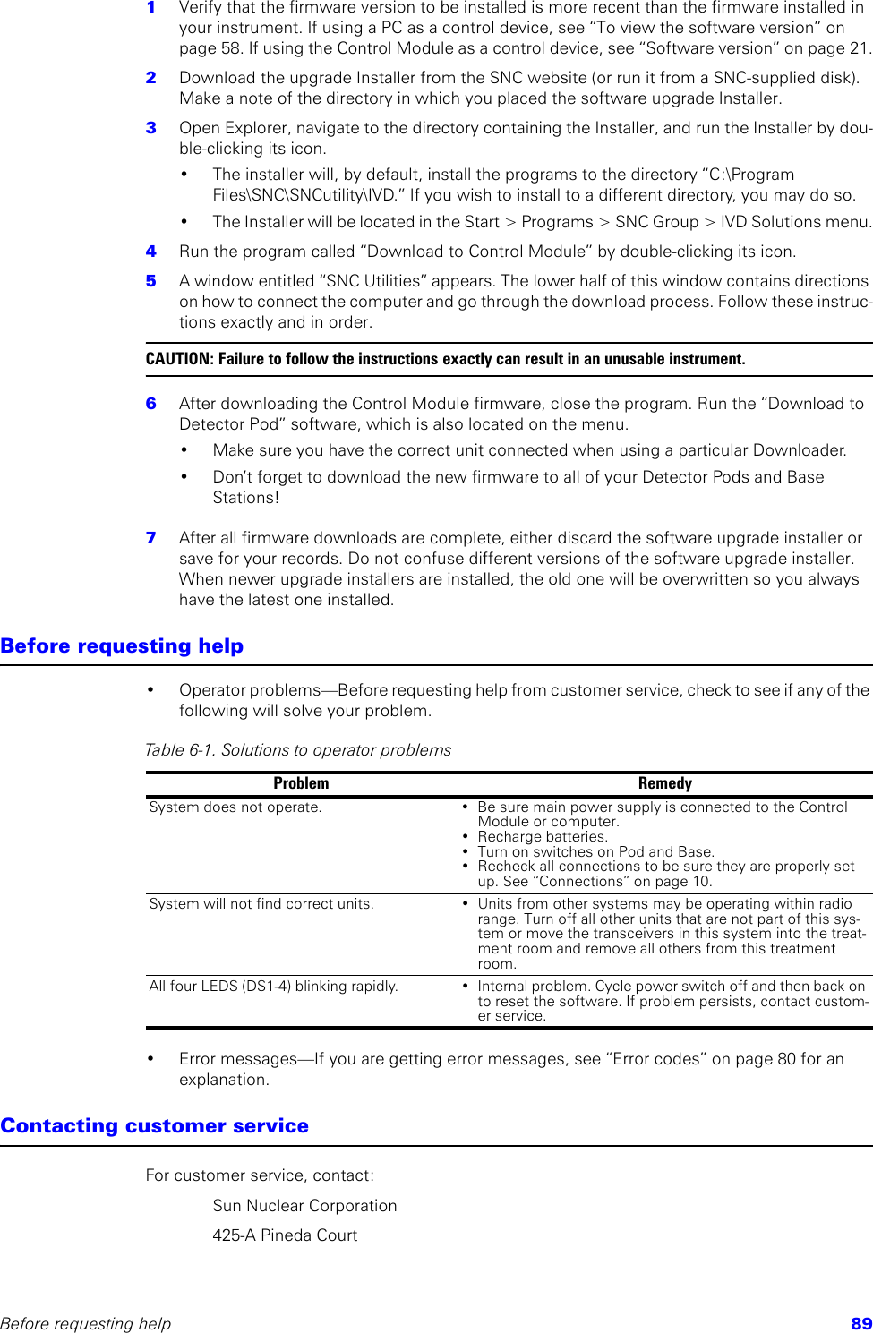 Before requesting help 891  Verify that the firmware version to be installed is more recent than the firmware installed in your instrument. If using a PC as a control device, see “To view the software version” on page 58. If using the Control Module as a control device, see “Software version” on page 21.2  Download the upgrade Installer from the SNC website (or run it from a SNC-supplied disk). Make a note of the directory in which you placed the software upgrade Installer.3  Open Explorer, navigate to the directory containing the Installer, and run the Installer by dou-ble-clicking its icon. • The installer will, by default, install the programs to the directory “C:\Program Files\SNC\SNCutility\IVD.” If you wish to install to a different directory, you may do so. • The Installer will be located in the Start &gt; Programs &gt; SNC Group &gt; IVD Solutions menu.4  Run the program called “Download to Control Module” by double-clicking its icon.5  A window entitled “SNC Utilities” appears. The lower half of this window contains directions on how to connect the computer and go through the download process. Follow these instruc-tions exactly and in order.CAUTION: Failure to follow the instructions exactly can result in an unusable instrument.6  After downloading the Control Module firmware, close the program. Run the “Download to Detector Pod” software, which is also located on the menu.• Make sure you have the correct unit connected when using a particular Downloader.• Don’t forget to download the new firmware to all of your Detector Pods and Base Stations!7  After all firmware downloads are complete, either discard the software upgrade installer or save for your records. Do not confuse different versions of the software upgrade installer. When newer upgrade installers are installed, the old one will be overwritten so you always have the latest one installed.Before requesting help• Operator problems—Before requesting help from customer service, check to see if any of the following will solve your problem.• Error messages—If you are getting error messages, see “Error codes” on page 80 for an explanation.Contacting customer serviceFor customer service, contact:Sun Nuclear Corporation 425-A Pineda CourtTable 6-1. Solutions to operator problemsProblem RemedySystem does not operate. • Be sure main power supply is connected to the Control Module or computer.• Recharge batteries.• Turn on switches on Pod and Base.• Recheck all connections to be sure they are properly set up. See “Connections” on page 10.System will not find correct units. • Units from other systems may be operating within radio range. Turn off all other units that are not part of this sys-tem or move the transceivers in this system into the treat-ment room and remove all others from this treatment room.All four LEDS (DS1-4) blinking rapidly. • Internal problem. Cycle power switch off and then back on to reset the software. If problem persists, contact custom-er service.