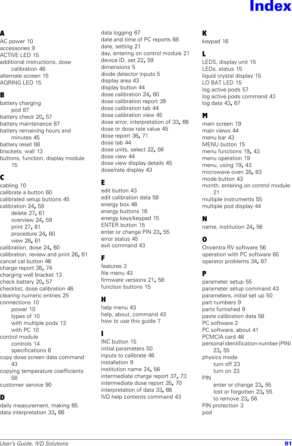 User’s Guide, IVD Solutions 91AAC power 10accessories 9ACTIVE LED 15additional instructions, dose calibration 46alternate screen 15AQRING LED 15Bbattery chargingpod 87battery check 20, 57battery maintenance 87battery remaining hours and minutes 45battery reset 88brackets, wall 13buttons, function, display module 15Ccabling 10calibrate a button 60calibrated setup buttons 45calibration 24, 59delete 27, 61overview 24, 59print 27, 61procedure 24, 60view 26, 61calibration, dose 24, 60calibration, review and print 26, 61cancel cal button 46charge report 38, 74charging wall bracket 13check battery 20, 57checklist, dose calibration 46clearing numeric entries 25connections 10power 10types of 10with multiple pods 12with PC 10control modulecontrols 14specifications 6copy dose screen data command 43copying temperature coefficients 58customer service 90Ddaily measurement, making 65data interpretation 33, 66data logging 67date and time of PC reports 68date, setting 21day, entering on control module 21device ID, set 22, 59dimensions 5diode detector inputs 5display area 43display button 44dose calibration 24, 60dose calibration report 39dose calibration tab 44dose calibration view 45dose error, interpretation of 33, 66dose or dose rate value 45dose report 36, 71dose tab 44dose units, select 22, 56dose view 44dose view display details 45dose/rate display 43Eedit button 43edit calibration data 58energy box 46energy buttons 16energy keys/keypad 15ENTER button 15enter or change PIN 23, 55error status 45exit command 43Ffeatures 3file menu 43firmware versions 21, 58function buttons 15Hhelp menu 43help, about, command 43how to use this guide 7IINC button 15initial parameters 50inputs to calibrate 46installation 9institution name 24, 56intermediate charge report 37, 73intermediate dose report 35, 70interpretation of data 33, 66IVD help contents command 43Kkeypad 16LLEDS, display unit 15LEDs, status 15liquid crystal display 15LO BAT LED 15log active pods 57log active pods command 43log data 43, 67Mmain screen 19main views 44menu bar 43MENU button 15menu functions 19, 43menu operation 19menu, using 19, 43microwave oven 28, 63mode button 43month, entering on control module 21multiple instruments 55multiple pod display 44Nname, institution 24, 56OOncentra RV software 56operation with PC software 65operator problems 34, 67Pparameter setup 55parameter setup command 43parameters, initial set up 50part numbers 9parts furnished 9paste calibration data 58PC software 2PC software, about 41PCMCIA card 48personal identification number (PIN) 23, 55physics modeturn off 23turn on 23PINenter or change 23, 55lost or forgotten 23, 55to remove 23, 56PIN protection 3podIndex