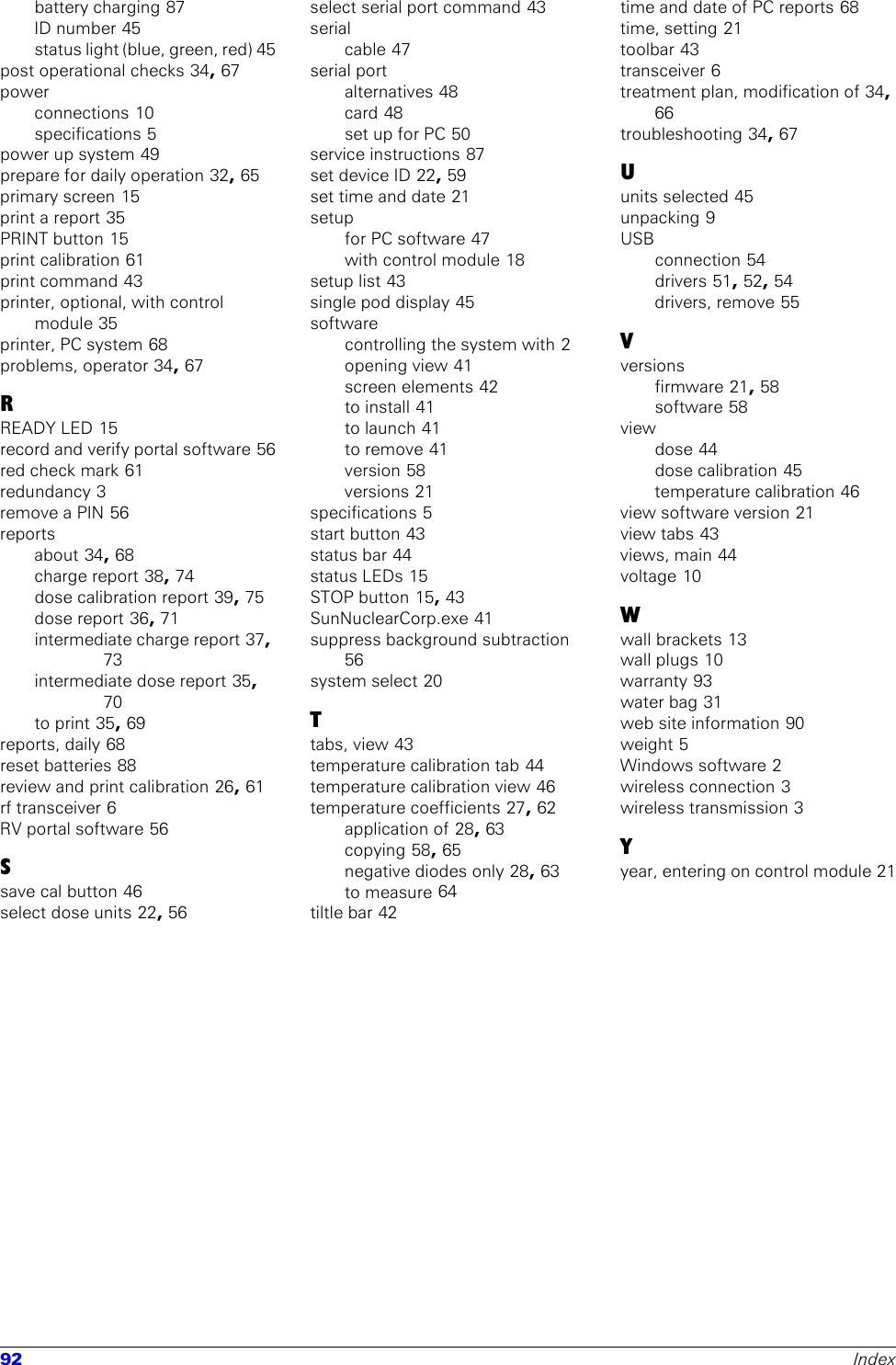 92 Indexbattery charging 87ID number 45status light (blue, green, red) 45post operational checks 34, 67powerconnections 10specifications 5power up system 49prepare for daily operation 32, 65primary screen 15print a report 35PRINT button 15print calibration 61print command 43printer, optional, with control module 35printer, PC system 68problems, operator 34, 67RREADY LED 15record and verify portal software 56red check mark 61redundancy 3remove a PIN 56reportsabout 34, 68charge report 38, 74dose calibration report 39, 75dose report 36, 71intermediate charge report 37, 73intermediate dose report 35, 70to print 35, 69reports, daily 68reset batteries 88review and print calibration 26, 61rf transceiver 6RV portal software 56Ssave cal button 46select dose units 22, 56select serial port command 43serialcable 47serial portalternatives 48card 48set up for PC 50service instructions 87set device ID 22, 59set time and date 21setupfor PC software 47with control module 18setup list 43single pod display 45softwarecontrolling the system with 2opening view 41screen elements 42to install 41to launch 41to remove 41version 58versions 21specifications 5start button 43status bar 44status LEDs 15STOP button 15, 43SunNuclearCorp.exe 41suppress background subtraction 56system select 20Ttabs, view 43temperature calibration tab 44temperature calibration view 46temperature coefficients 27, 62application of 28, 63copying 58, 65negative diodes only 28, 63to measure 64tiltle bar 42time and date of PC reports 68time, setting 21toolbar 43transceiver 6treatment plan, modification of 34, 66troubleshooting 34, 67Uunits selected 45unpacking 9USBconnection 54drivers 51, 52, 54drivers, remove 55Vversionsfirmware 21, 58software 58viewdose 44dose calibration 45temperature calibration 46view software version 21view tabs 43views, main 44voltage 10Wwall brackets 13wall plugs 10warranty 93water bag 31web site information 90weight 5Windows software 2wireless connection 3wireless transmission 3Yyear, entering on control module 21