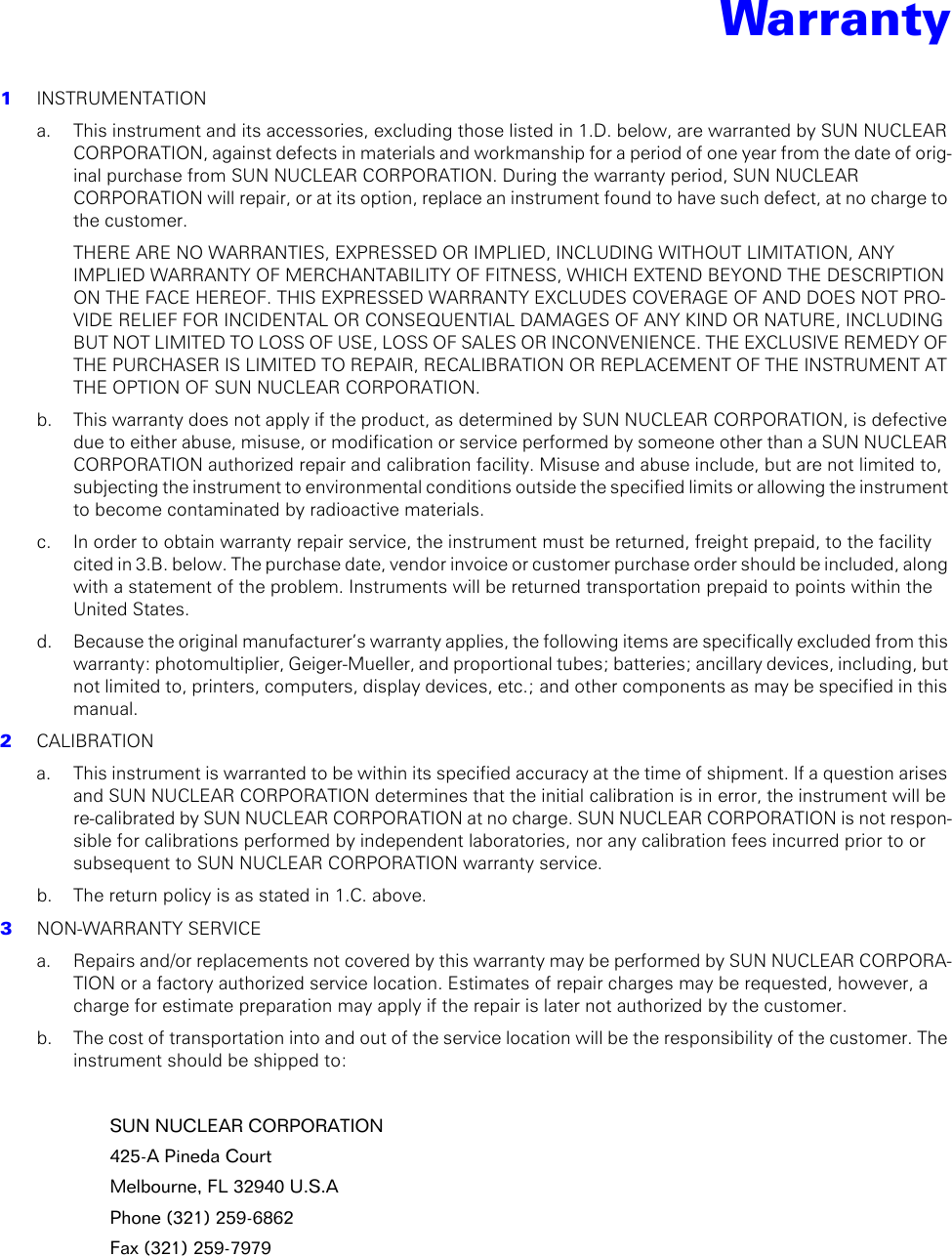 Warranty1  INSTRUMENTATIONa. This instrument and its accessories, excluding those listed in 1.D. below, are warranted by SUN NUCLEAR CORPORATION, against defects in materials and workmanship for a period of one year from the date of orig-inal purchase from SUN NUCLEAR CORPORATION. During the warranty period, SUN NUCLEAR CORPORATION will repair, or at its option, replace an instrument found to have such defect, at no charge to the customer.THERE ARE NO WARRANTIES, EXPRESSED OR IMPLIED, INCLUDING WITHOUT LIMITATION, ANY IMPLIED WARRANTY OF MERCHANTABILITY OF FITNESS, WHICH EXTEND BEYOND THE DESCRIPTION ON THE FACE HEREOF. THIS EXPRESSED WARRANTY EXCLUDES COVERAGE OF AND DOES NOT PRO-VIDE RELIEF FOR INCIDENTAL OR CONSEQUENTIAL DAMAGES OF ANY KIND OR NATURE, INCLUDING BUT NOT LIMITED TO LOSS OF USE, LOSS OF SALES OR INCONVENIENCE. THE EXCLUSIVE REMEDY OF THE PURCHASER IS LIMITED TO REPAIR, RECALIBRATION OR REPLACEMENT OF THE INSTRUMENT AT THE OPTION OF SUN NUCLEAR CORPORATION.b.  This warranty does not apply if the product, as determined by SUN NUCLEAR CORPORATION, is defective due to either abuse, misuse, or modification or service performed by someone other than a SUN NUCLEAR CORPORATION authorized repair and calibration facility. Misuse and abuse include, but are not limited to, subjecting the instrument to environmental conditions outside the specified limits or allowing the instrument to become contaminated by radioactive materials.c.  In order to obtain warranty repair service, the instrument must be returned, freight prepaid, to the facility cited in 3.B. below. The purchase date, vendor invoice or customer purchase order should be included, along with a statement of the problem. Instruments will be returned transportation prepaid to points within the United States.d.  Because the original manufacturer’s warranty applies, the following items are specifically excluded from this warranty: photomultiplier, Geiger-Mueller, and proportional tubes; batteries; ancillary devices, including, but not limited to, printers, computers, display devices, etc.; and other components as may be specified in this manual.2  CALIBRATIONa. This instrument is warranted to be within its specified accuracy at the time of shipment. If a question arises and SUN NUCLEAR CORPORATION determines that the initial calibration is in error, the instrument will be re-calibrated by SUN NUCLEAR CORPORATION at no charge. SUN NUCLEAR CORPORATION is not respon-sible for calibrations performed by independent laboratories, nor any calibration fees incurred prior to or subsequent to SUN NUCLEAR CORPORATION warranty service.b.  The return policy is as stated in 1.C. above.3  NON-WARRANTY SERVICEa. Repairs and/or replacements not covered by this warranty may be performed by SUN NUCLEAR CORPORA-TION or a factory authorized service location. Estimates of repair charges may be requested, however, a charge for estimate preparation may apply if the repair is later not authorized by the customer.b.  The cost of transportation into and out of the service location will be the responsibility of the customer. The instrument should be shipped to:SUN NUCLEAR CORPORATION425-A Pineda CourtMelbourne, FL 32940 U.S.APhone (321) 259-6862Fax (321) 259-7979