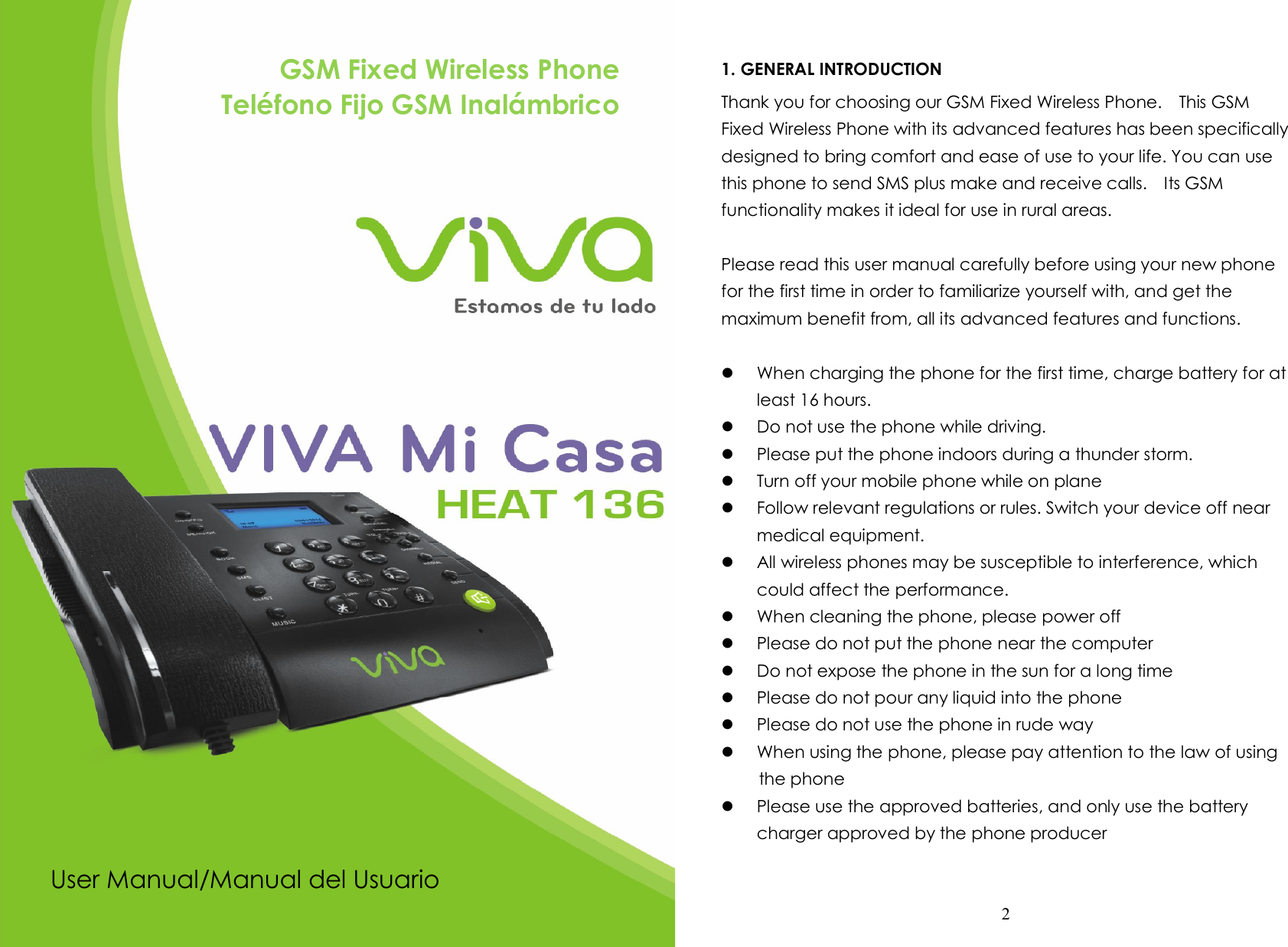  1                    GSM Fixed Wireless Phone Teléfono Fijo GSM Inalámbrico              User Manual/Manual del Usuario  2  1. GENERAL INTRODUCTION Thank you for choosing our GSM Fixed Wireless Phone.    This GSM Fixed Wireless Phone with its advanced features has been specifically designed to bring comfort and ease of use to your life. You can use this phone to send SMS plus make and receive calls.    Its GSM functionality makes it ideal for use in rural areas.  Please read this user manual carefully before using your new phone for the first time in order to familiarize yourself with, and get the maximum benefit from, all its advanced features and functions.     When charging the phone for the first time, charge battery for at least 16 hours.  Do not use the phone while driving.    Please put the phone indoors during a thunder storm.  Turn off your mobile phone while on plane  Follow relevant regulations or rules. Switch your device off near medical equipment.  All wireless phones may be susceptible to interference, which could affect the performance.  When cleaning the phone, please power off  Please do not put the phone near the computer  Do not expose the phone in the sun for a long time  Please do not pour any liquid into the phone  Please do not use the phone in rude way  When using the phone, please pay attention to the law of using       the phone  Please use the approved batteries, and only use the battery charger approved by the phone producer  
