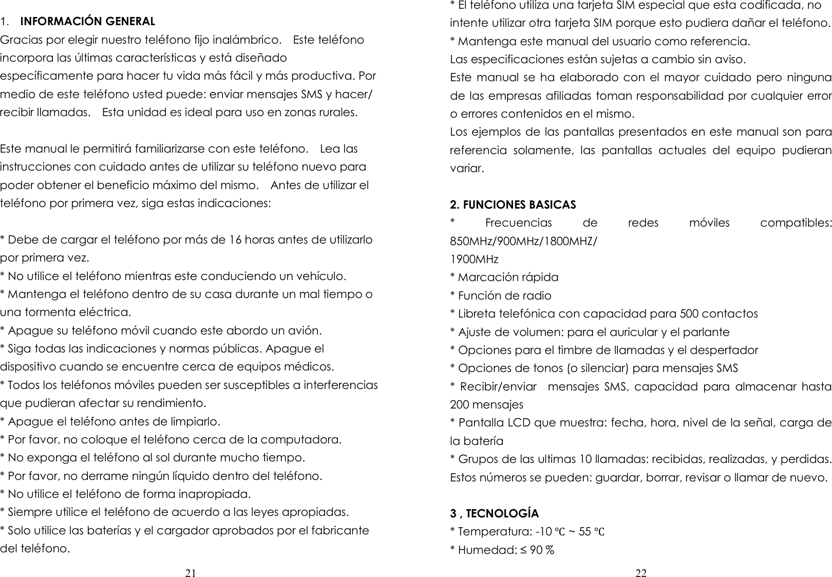  21   1.  INFORMACIÓN GENERAL Gracias por elegir nuestro teléfono fijo inalámbrico.    Este teléfono incorpora las últimas características y está diseñado específicamente para hacer tu vida más fácil y más productiva. Por medio de este teléfono usted puede: enviar mensajes SMS y hacer/ recibir llamadas.    Esta unidad es ideal para uso en zonas rurales.  Este manual le permitirá familiarizarse con este teléfono.    Lea las instrucciones con cuidado antes de utilizar su teléfono nuevo para poder obtener el beneficio máximo del mismo.    Antes de utilizar el teléfono por primera vez, siga estas indicaciones:  * Debe de cargar el teléfono por más de 16 horas antes de utilizarlo por primera vez. * No utilice el teléfono mientras este conduciendo un vehículo. * Mantenga el teléfono dentro de su casa durante un mal tiempo o una tormenta eléctrica. * Apague su teléfono móvil cuando este abordo un avión. * Siga todas las indicaciones y normas públicas. Apague el dispositivo cuando se encuentre cerca de equipos médicos. * Todos los teléfonos móviles pueden ser susceptibles a interferencias que pudieran afectar su rendimiento. * Apague el teléfono antes de limpiarlo. * Por favor, no coloque el teléfono cerca de la computadora. * No exponga el teléfono al sol durante mucho tiempo. * Por favor, no derrame ningún líquido dentro del teléfono. * No utilice el teléfono de forma inapropiada. * Siempre utilice el teléfono de acuerdo a las leyes apropiadas. * Solo utilice las baterías y el cargador aprobados por el fabricante del teléfono.  22  * El teléfono utiliza una tarjeta SIM especial que esta codificada, no intente utilizar otra tarjeta SIM porque esto pudiera dañar el teléfono. * Mantenga este manual del usuario como referencia. Las especificaciones están sujetas a cambio sin aviso. Este manual  se ha  elaborado  con  el  mayor cuidado pero  ninguna de las empresas afiliadas toman responsabilidad por cualquier error o errores contenidos en el mismo. Los ejemplos de las pantallas presentados en este manual son para referencia  solamente,  las  pantallas  actuales  del  equipo  pudieran variar.  2. FUNCIONES BASICAS *  Frecuencias  de  redes  móviles  compatibles: 850MHz/900MHz/1800MHZ/   1900MHz * Marcación rápida * Función de radio * Libreta telefónica con capacidad para 500 contactos * Ajuste de volumen: para el auricular y el parlante * Opciones para el timbre de llamadas y el despertador * Opciones de tonos (o silenciar) para mensajes SMS *  Recibir/enviar    mensajes  SMS,  capacidad  para  almacenar  hasta 200 mensajes * Pantalla LCD que muestra: fecha, hora, nivel de la señal, carga de la batería * Grupos de las ultimas 10 llamadas: recibidas, realizadas, y perdidas.   Estos números se pueden: guardar, borrar, revisar o llamar de nuevo.  3 , TECNOLOGÍA * Temperatura: -10 ℃ ~ 55 ℃ * Humedad: ≤ 90 % 