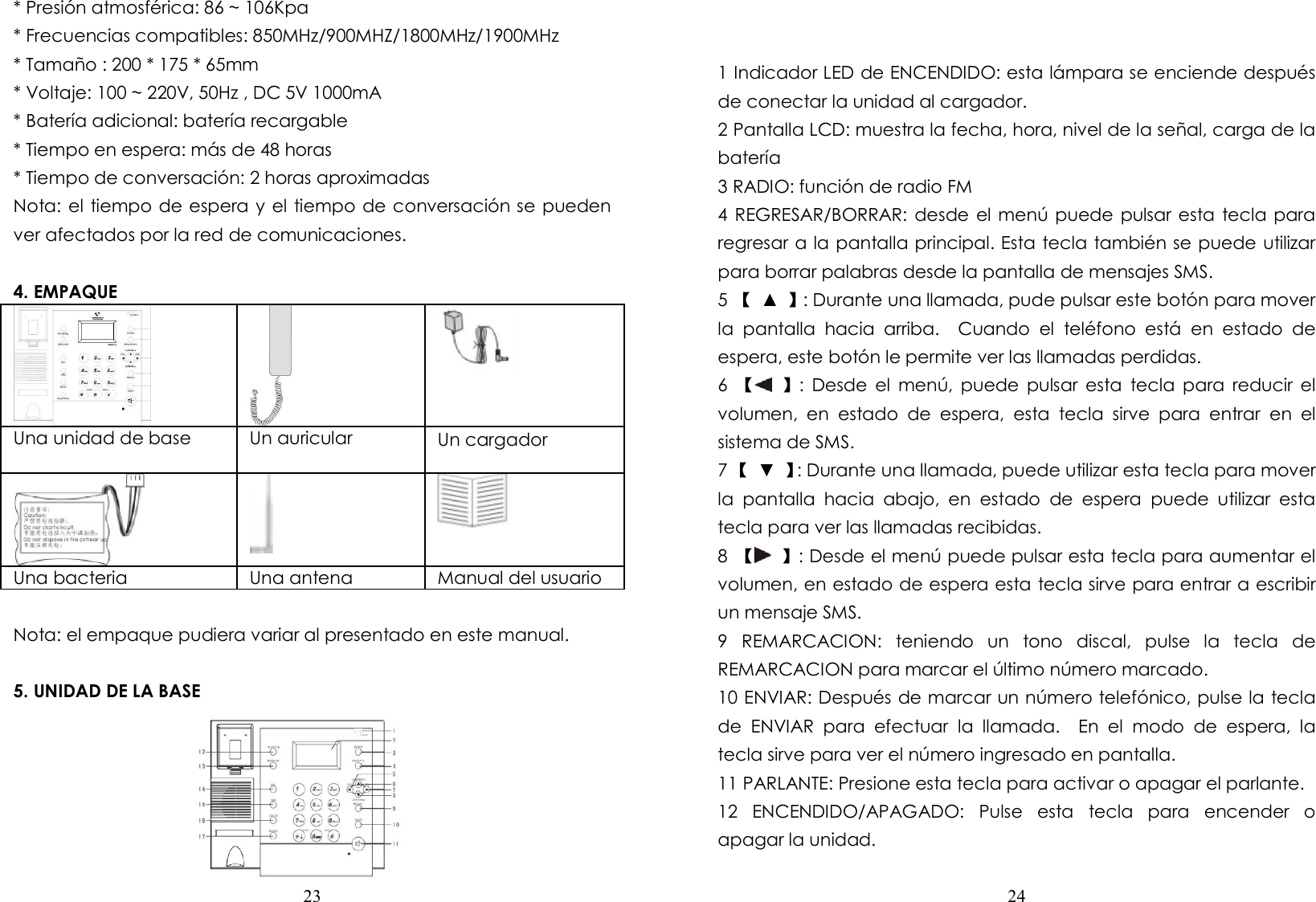  23  * Presión atmosférica: 86 ~ 106Kpa * Frecuencias compatibles: 850MHz/900MHZ/1800MHz/1900MHz * Tamaño : 200 * 175 * 65mm * Voltaje: 100 ~ 220V, 50Hz , DC 5V 1000mA * Batería adicional: batería recargable * Tiempo en espera: más de 48 horas * Tiempo de conversación: 2 horas aproximadas Nota: el tiempo de espera y el tiempo de conversación se pueden ver afectados por la red de comunicaciones.  4. EMPAQUE    Una unidad de base        Un auricular  Un cargador         Una bacteria  Una antena  Manual del usuario            Nota: el empaque pudiera variar al presentado en este manual.  5. UNIDAD DE LA BASE        24    1 Indicador LED de ENCENDIDO: esta lámpara se enciende después de conectar la unidad al cargador.   2 Pantalla LCD: muestra la fecha, hora, nivel de la señal, carga de la batería 3 RADIO: función de radio FM 4 REGRESAR/BORRAR: desde el menú puede pulsar esta tecla para regresar a la pantalla principal. Esta tecla también se puede utilizar para borrar palabras desde la pantalla de mensajes SMS.   5 【  ▲  】: Durante una llamada, pude pulsar este botón para mover la  pantalla  hacia  arriba.    Cuando  el  teléfono  está  en  estado  de espera, este botón le permite ver las llamadas perdidas. 6  【 】:  Desde  el  menú,  puede  pulsar esta  tecla  para  reducir  el volumen,  en  estado  de  espera,  esta  tecla  sirve  para  entrar  en  el sistema de SMS. 7 【  ▼  】: Durante una llamada, puede utilizar esta tecla para mover la  pantalla  hacia  abajo,  en  estado  de  espera  puede  utilizar  esta tecla para ver las llamadas recibidas. 8  【 】: Desde el menú puede pulsar esta tecla para aumentar el volumen, en estado de espera esta tecla sirve para entrar a escribir un mensaje SMS. 9  REMARCACION:  teniendo  un  tono  discal,  pulse  la  tecla  de REMARCACION para marcar el último número marcado. 10 ENVIAR: Después de marcar un número telefónico, pulse la tecla de  ENVIAR  para  efectuar  la  llamada.    En  el  modo  de  espera,  la tecla sirve para ver el número ingresado en pantalla. 11 PARLANTE: Presione esta tecla para activar o apagar el parlante. 12  ENCENDIDO/APAGADO:  Pulse  esta  tecla  para  encender  o apagar la unidad. 