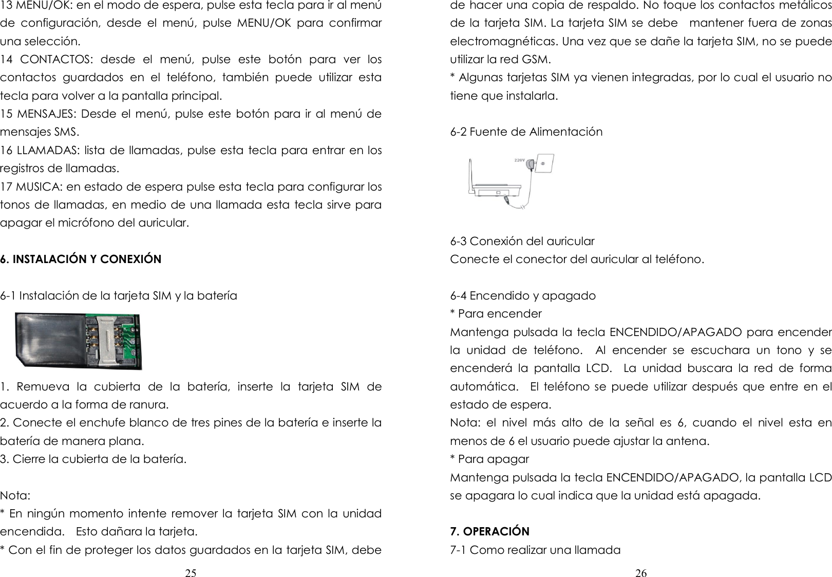  25  13 MENU/OK: en el modo de espera, pulse esta tecla para ir al menú de  configuración,  desde  el  menú,  pulse  MENU/OK  para  confirmar una selección. 14  CONTACTOS:  desde  el  menú,  pulse  este  botón  para  ver  los contactos  guardados  en  el  teléfono,  también  puede  utilizar  esta tecla para volver a la pantalla principal. 15 MENSAJES: Desde el menú,  pulse este botón  para ir al menú de mensajes SMS. 16 LLAMADAS: lista de llamadas, pulse esta tecla para entrar en los registros de llamadas. 17 MUSICA: en estado de espera pulse esta tecla para configurar los tonos de llamadas, en medio de una llamada esta tecla sirve para apagar el micrófono del auricular.  6. INSTALACIÓN Y CONEXIÓN  6-1 Instalación de la tarjeta SIM y la batería      1.  Remueva  la  cubierta  de  la  batería,  inserte  la  tarjeta  SIM  de acuerdo a la forma de ranura.   2. Conecte el enchufe blanco de tres pines de la batería e inserte la batería de manera plana. 3. Cierre la cubierta de la batería.  Nota: * En ningún momento  intente remover la tarjeta SIM con la  unidad encendida.    Esto dañara la tarjeta. * Con el fin de proteger los datos guardados en la tarjeta SIM, debe  26  de hacer una copia de respaldo. No toque los contactos metálicos de la tarjeta SIM. La tarjeta SIM se debe    mantener fuera de zonas electromagnéticas. Una vez que se dañe la tarjeta SIM, no se puede utilizar la red GSM. * Algunas tarjetas SIM ya vienen integradas, por lo cual el usuario no tiene que instalarla.  6-2 Fuente de Alimentación       6-3 Conexión del auricular Conecte el conector del auricular al teléfono.  6-4 Encendido y apagado * Para encender Mantenga pulsada la tecla ENCENDIDO/APAGADO para encender la  unidad  de  teléfono.    Al  encender  se  escuchara  un  tono  y  se encenderá  la  pantalla  LCD.    La  unidad  buscara  la  red  de  forma automática.    El  teléfono se  puede utilizar después  que entre  en  el estado de espera. Nota:  el  nivel  más  alto  de  la  señal  es  6,  cuando  el  nivel  esta  en menos de 6 el usuario puede ajustar la antena. * Para apagar   Mantenga pulsada la tecla ENCENDIDO/APAGADO, la pantalla LCD se apagara lo cual indica que la unidad está apagada.  7. OPERACIÓN 7-1 Como realizar una llamada 