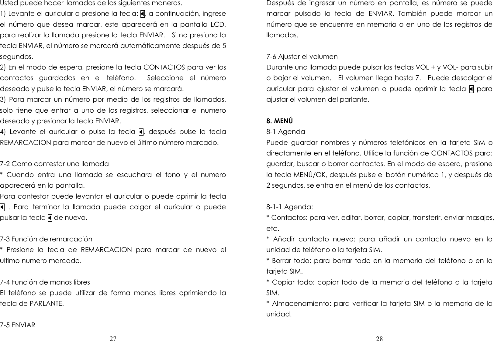  27  Usted puede hacer llamadas de las siguientes maneras. 1) Levante el auricular o presione la tecla: , a continuación, ingrese el  número que  desea  marcar,  este  aparecerá en  la  pantalla  LCD, para realizar la llamada presione la tecla ENVIAR.    Si no presiona la tecla ENVIAR, el número se marcará automáticamente después de 5 segundos. 2) En el modo de espera, presione la tecla CONTACTOS para ver los contactos  guardados  en  el  teléfono.    Seleccione  el  número deseado y pulse la tecla ENVIAR, el número se marcará. 3)  Para  marcar  un  número  por medio  de  los  registros  de llamadas, solo  tiene  que  entrar  a  uno  de  los  registros,  seleccionar  el  numero deseado y presionar la tecla ENVIAR. 4)  Levante  el  auricular  o  pulse  la  tecla  ,  después  pulse  la  tecla REMARCACION para marcar de nuevo el último número marcado.  7-2 Como contestar una llamada *  Cuando  entra  una  llamada  se  escuchara  el  tono  y  el  numero aparecerá en la pantalla. Para contestar puede levantar el auricular o puede oprimir la tecla   .  Para  terminar  la  llamada  puede  colgar  el  auricular  o  puede pulsar la tecla  de nuevo.  7-3 Función de remarcación *  Presione  la  tecla  de  REMARCACION  para  marcar  de  nuevo  el ultimo numero marcado.  7-4 Función de manos libres El  teléfono  se  puede  utilizar  de  forma  manos  libres  oprimiendo  la tecla de PARLANTE.  7-5 ENVIAR  28  Después  de  ingresar  un  número  en  pantalla,  es  número  se  puede marcar  pulsado  la  tecla  de  ENVIAR.  También  puede  marcar  un número que se encuentre en memoria o en uno de los registros de llamadas.  7-6 Ajustar el volumen Durante una llamada puede pulsar las teclas VOL + y VOL- para subir o bajar el volumen.    El volumen llega hasta 7.    Puede descolgar el auricular  para  ajustar  el  volumen  o  puede  oprimir  la  tecla    para ajustar el volumen del parlante.  8. MENÚ 8-1 Agenda Puede  guardar  nombres  y  números  telefónicos  en  la  tarjeta  SIM  o directamente en el teléfono. Utilice la función de CONTACTOS para: guardar, buscar o borrar contactos. En el modo de espera, presione la tecla MENÚ/OK, después pulse el botón numérico 1, y después de 2 segundos, se entra en el menú de los contactos.  8-1-1 Agenda: * Contactos: para ver, editar, borrar, copiar, transferir, enviar masajes, etc. *  Añadir  contacto  nuevo:  para  añadir  un  contacto  nuevo  en  la unidad de teléfono o la tarjeta SIM. * Borrar todo: para borrar  todo en la memoria del teléfono  o  en la tarjeta SIM. * Copiar  todo: copiar todo de la memoria del  teléfono  a  la tarjeta SIM. * Almacenamiento: para verificar la tarjeta SIM o la memoria de la unidad.  