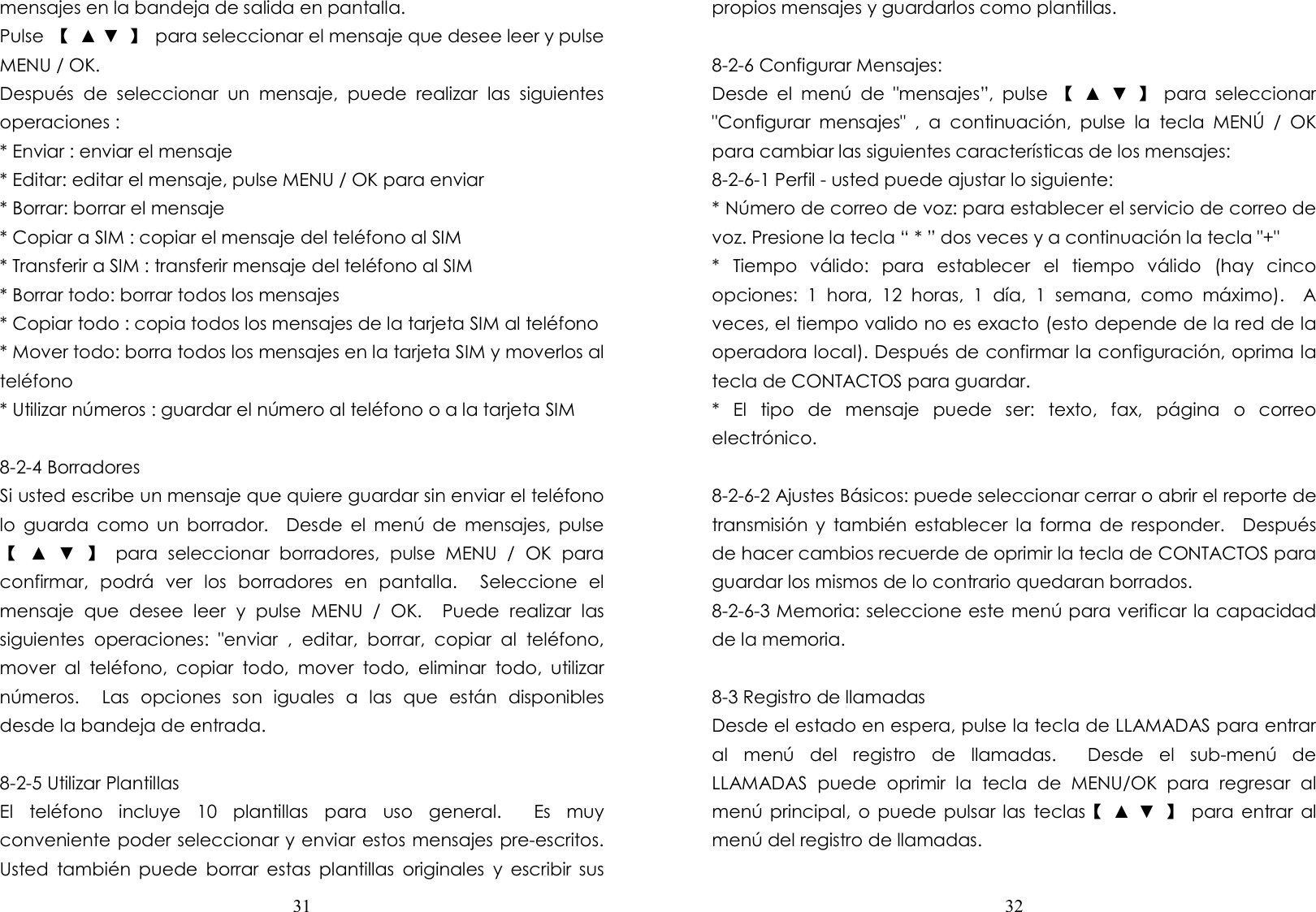  31  mensajes en la bandeja de salida en pantalla. Pulse  【  ▲ ▼  】  para seleccionar el mensaje que desee leer y pulse MENU / OK. Después  de  seleccionar  un  mensaje,  puede  realizar  las  siguientes operaciones : * Enviar : enviar el mensaje * Editar: editar el mensaje, pulse MENU / OK para enviar * Borrar: borrar el mensaje * Copiar a SIM : copiar el mensaje del teléfono al SIM * Transferir a SIM : transferir mensaje del teléfono al SIM * Borrar todo: borrar todos los mensajes * Copiar todo : copia todos los mensajes de la tarjeta SIM al teléfono * Mover todo: borra todos los mensajes en la tarjeta SIM y moverlos al teléfono * Utilizar números : guardar el número al teléfono o a la tarjeta SIM  8-2-4 Borradores Si usted escribe un mensaje que quiere guardar sin enviar el teléfono lo  guarda  como  un  borrador.    Desde  el  menú  de  mensajes,  pulse 【  ▲  ▼  】  para  seleccionar  borradores,  pulse  MENU  /  OK  para confirmar,  podrá  ver  los  borradores  en  pantalla.    Seleccione  el mensaje  que  desee  leer  y  pulse  MENU  /  OK.    Puede  realizar  las siguientes  operaciones:  &quot;enviar  ,  editar,  borrar,  copiar  al  teléfono, mover  al  teléfono,  copiar  todo,  mover  todo,  eliminar  todo,  utilizar números.    Las  opciones  son  iguales  a  las  que  están  disponibles desde la bandeja de entrada.  8-2-5 Utilizar Plantillas El  teléfono  incluye  10  plantillas  para  uso  general.    Es  muy conveniente poder seleccionar y enviar estos mensajes pre-escritos. Usted  también  puede  borrar  estas  plantillas  originales  y  escribir  sus  32  propios mensajes y guardarlos como plantillas.  8-2-6 Configurar Mensajes: Desde  el  menú  de  &quot;mensajes”,  pulse  【  ▲  ▼  】  para  seleccionar &quot;Configurar  mensajes&quot;  ,  a  continuación,  pulse  la  tecla  MENÚ  /  OK para cambiar las siguientes características de los mensajes: 8-2-6-1 Perfil - usted puede ajustar lo siguiente: * Número de correo de voz: para establecer el servicio de correo de voz. Presione la tecla “ * ” dos veces y a continuación la tecla &quot;+&quot; *  Tiempo  válido:  para  establecer  el  tiempo  válido  (hay  cinco opciones:  1  hora,  12  horas,  1  día,  1  semana,  como  máximo).    A veces, el tiempo valido no es exacto (esto depende de la red de la operadora local). Después de confirmar la configuración, oprima la tecla de CONTACTOS para guardar. *  El  tipo  de  mensaje  puede  ser:  texto,  fax,  página  o  correo electrónico.  8-2-6-2 Ajustes Básicos: puede seleccionar cerrar o abrir el reporte de transmisión  y  también  establecer  la  forma  de  responder.    Después de hacer cambios recuerde de oprimir la tecla de CONTACTOS para guardar los mismos de lo contrario quedaran borrados.     8-2-6-3 Memoria: seleccione este menú para verificar la capacidad de la memoria.  8-3 Registro de llamadas Desde el estado en espera, pulse la tecla de LLAMADAS para entrar al  menú  del  registro  de  llamadas.    Desde  el  sub-menú  de LLAMADAS  puede  oprimir  la  tecla  de  MENU/OK  para  regresar  al menú principal,  o  puede  pulsar las  teclas【  ▲ ▼  】  para entrar al menú del registro de llamadas.  