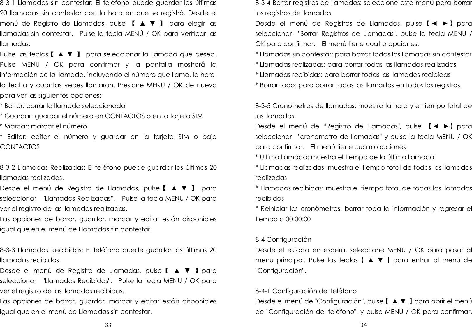  33  8-3-1  Llamadas sin  contestar:  El  teléfono puede guardar  las  últimas 20  llamadas  sin  contestar  con la  hora  en  que se  registró.  Desde  el menú  de  Registro  de  Llamadas,  pulse  【  ▲  ▼  】  para  elegir  las llamadas sin contestar.    Pulse la tecla MENÚ / OK para verificar las llamadas. Pulse las  teclas【  ▲ ▼  】  para seleccionar  la  llamada que  desea.   Pulse  MENU  /  OK  para  confirmar  y  la  pantalla  mostrará  la información de la llamada, incluyendo el número que llamo, la hora, la  fecha  y  cuantas veces  llamaron. Presione MENU /  OK  de  nuevo para ver las siguientes opciones: * Borrar: borrar la llamada seleccionada * Guardar: guardar el número en CONTACTOS o en la tarjeta SIM * Marcar: marcar el número *  Editar:  editar  el  número  y  guardar  en  la  tarjeta  SIM  o  bajo CONTACTOS  8-3-2 Llamadas Realizadas: El teléfono puede guardar las últimas 20 llamadas realizadas. Desde  el  menú  de  Registro  de  Llamadas,  pulse【  ▲  ▼  】  para seleccionar    &quot;Llamadas Realizadas”.    Pulse la tecla MENU / OK para ver el registro de las llamadas realizadas. Las  opciones  de  borrar,  guardar,  marcar  y  editar  están  disponibles igual que en el menú de Llamadas sin contestar.  8-3-3  Llamadas  Recibidas: El  teléfono  puede  guardar las  últimas 20 llamadas recibidas. Desde  el  menú  de  Registro  de  Llamadas,  pulse【  ▲  ▼  】para seleccionar    &quot;Llamadas Recibidas&quot;.    Pulse la tecla MENU / OK para ver el registro de las llamadas recibidas. Las  opciones  de  borrar,  guardar,  marcar  y  editar  están  disponibles igual que en el menú de Llamadas sin contestar.  34  8-3-4 Borrar registros de llamadas: seleccione este menú para borrar los registros de llamadas. Desde  el  menú  de  Registros  de  Llamadas,  pulse 【◄  ► 】para seleccionar    &quot;Borrar  Registros  de  Llamadas&quot;,  pulse  la  tecla  MENU  / OK para confirmar.    El menú tiene cuatro opciones: * Llamadas sin contestar: para borrar todas las llamadas sin contestar * Llamadas realizadas: para borrar todas las llamadas realizadas * Llamadas recibidas: para borrar todas las llamadas recibidas * Borrar todo: para borrar todas las llamadas en todos los registros  8-3-5 Cronómetros de llamadas: muestra la hora y el tiempo total de las llamadas. Desde  el  menú  de  “Registro  de  Llamadas&quot;,  pulse  【◄  ►】para seleccionar    &quot;cronometro de llamadas&quot; y pulse la tecla MENU / OK para confirmar.    El menú tiene cuatro opciones: * Ultima llamada: muestra el tiempo de la última llamada * Llamadas realizadas: muestra el tiempo total de todas las llamadas realizadas * Llamadas recibidas: muestra el tiempo total de todas las llamadas recibidas * Reiniciar los  cronómetros:  borrar toda la  información  y regresar  el tiempo a 00:00:00  8-4 Configuración Desde  el  estado  en  espera,  seleccione  MENU  /  OK  para  pasar  al menú  principal.  Pulse  las  teclas【  ▲  ▼  】para  entrar  al  menú  de &quot;Configuración&quot;.  8-4-1 Configuración del teléfono   Desde el menú de &quot;Configuración&quot;, pulse【  ▲ ▼  】para abrir el menú de &quot;Configuración del teléfono&quot;, y pulse MENU / OK para confirmar.   