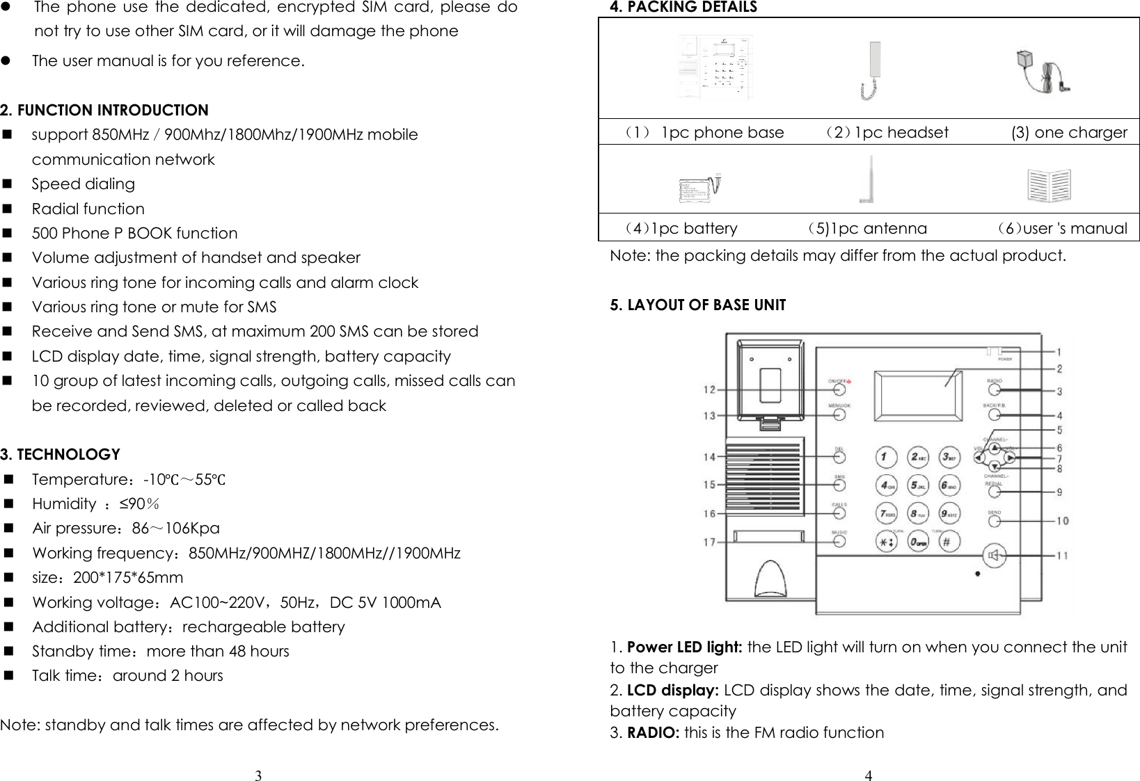  3   The phone use  the  dedicated,  encrypted SIM card, please  do not try to use other SIM card, or it will damage the phone  The user manual is for you reference.  2. FUNCTION INTRODUCTION  support 850MHz／900Mhz/1800Mhz/1900MHz mobile communication network  Speed dialing  Radial function  500 Phone P BOOK function  Volume adjustment of handset and speaker  Various ring tone for incoming calls and alarm clock  Various ring tone or mute for SMS  Receive and Send SMS, at maximum 200 SMS can be stored  LCD display date, time, signal strength, battery capacity  10 group of latest incoming calls, outgoing calls, missed calls can be recorded, reviewed, deleted or called back  3. TECHNOLOGY  Temperature：-10℃～55℃  Humidity  ：≤90％  Air pressure：86～106Kpa  Working frequency：850MHz/900MHZ/1800MHz//1900MHz  size：200*175*65mm  Working voltage：AC100~220V，50Hz，DC 5V 1000mA  Additional battery：rechargeable battery  Standby time：more than 48 hours  Talk time：around 2 hours  Note: standby and talk times are affected by network preferences.  4  4. PACKING DETAILS                                      （1）  1pc phone base         （2）1pc headset                (3) one charger                                                                                        （4）1pc battery                 （5)1pc antenna                 （6）user &apos;s manual   Note: the packing details may differ from the actual product.  5. LAYOUT OF BASE UNIT  1. Power LED light: the LED light will turn on when you connect the unit to the charger 2. LCD display: LCD display shows the date, time, signal strength, and battery capacity 3. RADIO: this is the FM radio function 