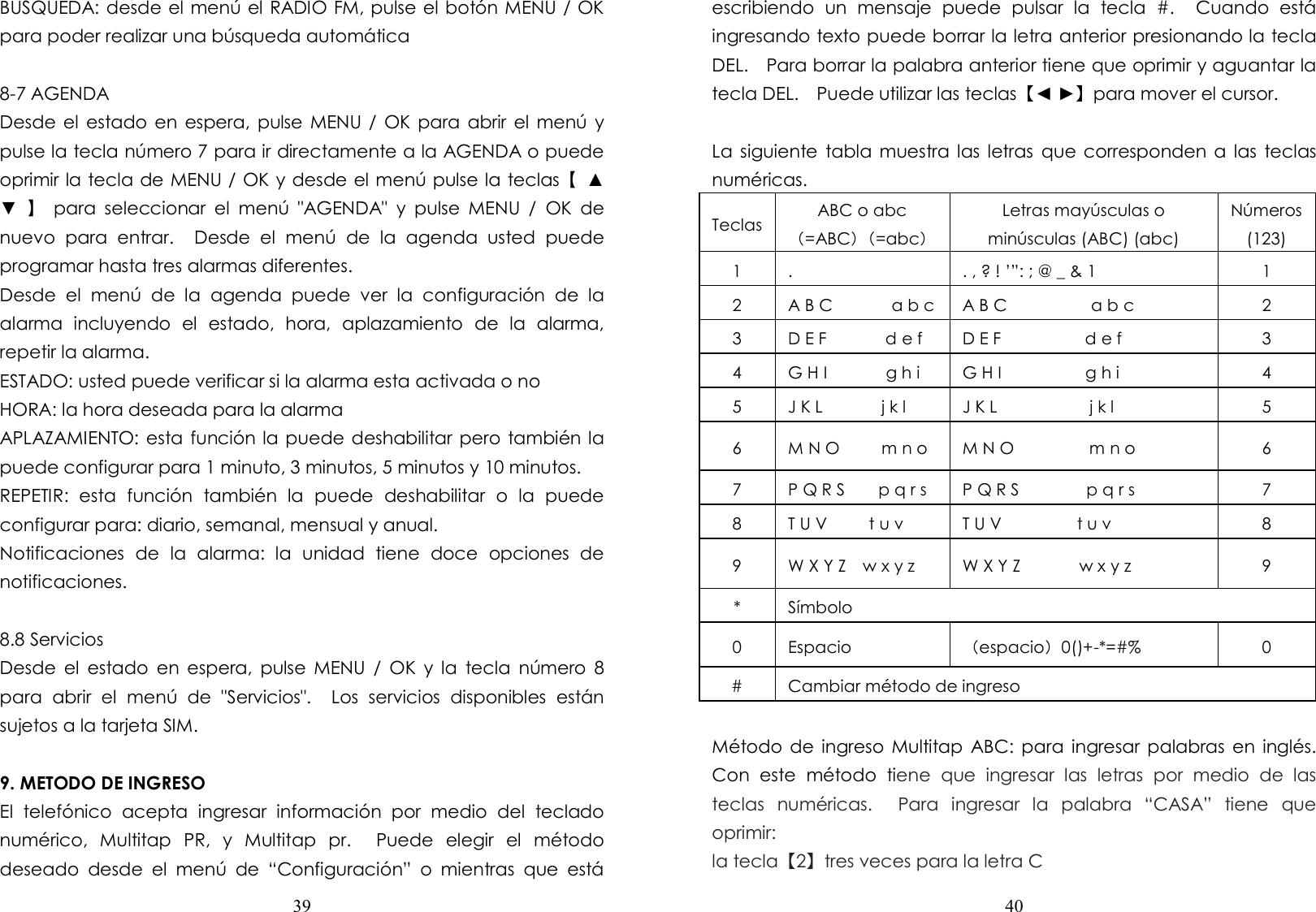  39  BUSQUEDA: desde el menú el RADIO FM, pulse el botón MENU / OK para poder realizar una búsqueda automática  8-7 AGENDA Desde el  estado  en  espera,  pulse MENU /  OK para abrir  el  menú  y pulse la tecla número 7 para ir directamente a la AGENDA o puede oprimir la tecla de MENU / OK y desde el menú pulse la teclas【  ▲ ▼  】  para  seleccionar  el  menú  &quot;AGENDA&quot;  y  pulse  MENU  /  OK  de nuevo  para  entrar.    Desde  el  menú  de  la  agenda  usted  puede programar hasta tres alarmas diferentes. Desde  el  menú  de  la  agenda  puede  ver  la  configuración  de  la alarma  incluyendo  el  estado,  hora,  aplazamiento  de  la  alarma, repetir la alarma. ESTADO: usted puede verificar si la alarma esta activada o no HORA: la hora deseada para la alarma   APLAZAMIENTO: esta función la puede deshabilitar pero también la puede configurar para 1 minuto, 3 minutos, 5 minutos y 10 minutos. REPETIR:  esta  función  también  la  puede  deshabilitar  o  la  puede configurar para: diario, semanal, mensual y anual. Notificaciones  de  la  alarma:  la  unidad  tiene  doce  opciones  de notificaciones.  8.8 Servicios   Desde  el  estado  en  espera,  pulse  MENU  /  OK  y  la  tecla  número  8 para  abrir  el  menú  de  &quot;Servicios&quot;.    Los  servicios  disponibles  están sujetos a la tarjeta SIM.        9. METODO DE INGRESO   El  telefónico  acepta  ingresar  información  por  medio  del  teclado numérico,  Multitap  PR,  y  Multitap  pr.    Puede  elegir  el  método deseado  desde  el  menú  de  “Configuración”  o  mientras  que  está  40  escribiendo  un  mensaje  puede  pulsar  la  tecla  #.    Cuando  está ingresando texto puede borrar la letra anterior presionando la tecla DEL.    Para borrar la palabra anterior tiene que oprimir y aguantar la tecla DEL.    Puede utilizar las teclas【◄ ►】para mover el cursor.    La siguiente  tabla muestra las letras  que corresponden a  las teclas numéricas. Teclas ABC o abc （=ABC）（=abc） Letras mayúsculas o minúsculas (ABC) (abc) Números (123) 1  .  . , ? ! ’”: ; @ _ &amp; 1  1 2  A B C              a b c A B C                    a b c  2 3  D E F              d e f  D E F                    d e f    3 4  G H I              g h i  G H I                    g h i  4 5  J K L              j k l    J K L                      j k l    5 6  M N O          m n o  M N O                  m n o  6 7  P Q R S        p q r s  P Q R S                p q r s    7 8  T U V          t u v    T U V                  t u v    8 9  W X Y Z    w x y z    W X Y Z              w x y z    9 *  Símbolo 0  Espacio  （espacio）0()+-*=#%  0 #  Cambiar método de ingreso  Método de  ingreso Multitap  ABC: para  ingresar palabras en  inglés.   Con  este  método  tiene  que  ingresar  las  letras  por  medio  de  las teclas  numéricas.    Para  ingresar  la  palabra  “CASA”  tiene  que oprimir: la tecla【2】tres veces para la letra C 