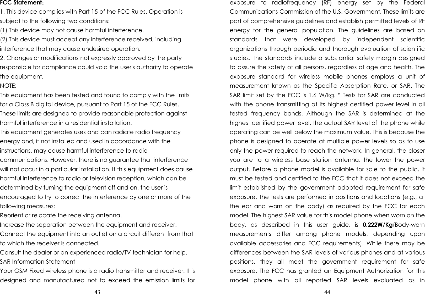  43  FCC Statement： 1. This device complies with Part 15 of the FCC Rules. Operation is subject to the following two conditions: (1) This device may not cause harmful interference. (2) This device must accept any interference received, including interference that may cause undesired operation. 2. Changes or modifications not expressly approved by the party responsible for compliance could void the user&apos;s authority to operate the equipment. NOTE: This equipment has been tested and found to comply with the limits for a Class B digital device, pursuant to Part 15 of the FCC Rules. These limits are designed to provide reasonable protection against harmful interference in a residential installation. This equipment generates uses and can radiate radio frequency energy and, if not installed and used in accordance with the instructions, may cause harmful interference to radio communications. However, there is no guarantee that interference will not occur in a particular installation. If this equipment does cause harmful interference to radio or television reception, which can be determined by turning the equipment off and on, the user is encouraged to try to correct the interference by one or more of the following measures: Reorient or relocate the receiving antenna. Increase the separation between the equipment and receiver. Connect the equipment into an outlet on a circuit different from that to which the receiver is connected. Consult the dealer or an experienced radio/TV technician for help. SAR Information Statement Your GSM Fixed wireless phone is a radio transmitter and receiver. It is designed  and  manufactured  not  to  exceed  the  emission  limits  for  44  exposure  to  radiofrequency  (RF)  energy  set  by  the  Federal Communications Commission of the U.S. Government. These limits are part of comprehensive guidelines and establish permitted levels of RF energy  for  the  general  population.  The  guidelines  are  based  on standards  that  were  developed  by  independent  scientific organizations through periodic and thorough evaluation of scientific studies.  The standards include a  substantial safety  margin  designed to assure the safety of all persons, regardless of age and health. The exposure  standard  for  wireless  mobile  phones  employs  a  unit  of measurement  known  as  the  Specific  Absorption  Rate,  or  SAR.  The SAR  limit  set  by  the  FCC is  1.6  W/kg.  * Tests for  SAR are  conducted with the phone  transmitting  at its  highest certified  power level in all tested  frequency  bands.  Although  the  SAR  is  determined  at  the highest certified power level, the actual SAR level of the phone while operating can be well below the maximum value. This is because the phone  is  designed  to operate at  multiple power levels so as  to use only the power required to reach the network. In general, the closer you  are  to  a  wireless  base  station  antenna,  the  lower  the  power output.  Before  a  phone  model  is available for sale  to  the  public,  it must be tested and certified to the FCC that it does not exceed the limit  established  by  the  government  adopted  requirement  for  safe exposure. The tests are performed in positions and locations (e.g., at the  ear  and  worn  on  the  body)  as  required  by  the  FCC  for  each model. The highest SAR value for this model phone when worn on the body,  as  described  in  this  user  guide,  is  0.222W/Kg(Body-worn measurements  differ  among  phone  models,  depending  upon available  accessories  and  FCC  requirements).  While  there  may  be differences between the SAR levels of various phones and at various positions,  they  all  meet  the  government  requirement  for  safe exposure.  The FCC  has  granted an  Equipment Authorization for  this model  phone  with  all  reported  SAR  levels  evaluated  as  in 