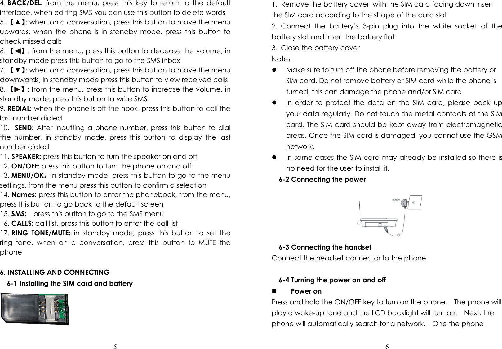  5  4. BACK/DEL:  from  the  menu,  press  this  key  to  return  to  the  default interface, when editing SMS you can use this button to delete words 5. 【▲】: when on a conversation, press this button to move the menu upwards,  when  the  phone  is  in  standby  mode,  press  this  button  to check missed calls 6. 【 】: from the menu, press this button to decease the volume, in standby mode press this button to go to the SMS inbox 7. 【▼】: when on a conversation, press this button to move the menu downwards, in standby mode press this button to view received calls 8. 【 】: from the menu, press this button to increase the volume, in standby mode, press this button ta write SMS 9. REDIAL: when the phone is off the hook, press this button to call the last number dialed 10.  SEND: After  inputting  a  phone  number,  press  this  button to  dial the  number,  in  standby  mode,  press  this  button  to  display  the  last number dialed 11. SPEAKER: press this button to turn the speaker on and off 12. ON/OFF: press this button to turn the phone on and off 13. MENU/OK：in standby mode, press this button to go to the menu settings, from the menu press this button to confirm a selection 14. Names: press this button to enter the phonebook, from the menu, press this button to go back to the default screen 15. SMS:    press this button to go to the SMS menu 16. CALLS: call list, press this button to enter the call list 17. RING  TONE/MUTE:  in  standby  mode,  press  this  button  to  set  the ring  tone,  when  on  a  conversation,  press  this  button  to  MUTE  the phone  6. INSTALLING AND CONNECTING 6-1 Installing the SIM card and battery   6  1.  Remove the battery cover, with the SIM card facing down insert the SIM card according to the shape of the card slot 2.  Connect  the  battery’s  3-pin  plug  into  the  white  socket  of  the battery slot and insert the battery flat     3.  Close the battery cover Note：  Make sure to turn off the phone before removing the battery or SIM card. Do not remove battery or SIM card while the phone is turned, this can damage the phone and/or SIM card.  In  order  to  protect  the  data  on  the  SIM  card,  please  back  up your data regularly. Do not touch the metal contacts of the SIM card. The SIM card should be kept away from electromagnetic areas. Once the SIM card is damaged, you cannot use the GSM network.  In some cases the SIM card may already be installed so there is no need for the user to install it. 6-2 Connecting the power  6-3 Connecting the handset Connect the headset connector to the phone  6-4 Turning the power on and off  Power on Press and hold the ON/OFF key to turn on the phone.    The phone will play a wake-up tone and the LCD backlight will turn on.    Next, the phone will automatically search for a network.    One the phone 