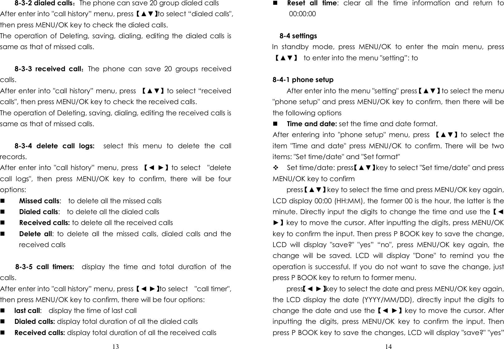  13  8-3-2 dialed calls：The phone can save 20 group dialed calls After enter into &quot;call history” menu, press 【▲▼】to select “dialed calls&quot;, then press MENU/OK key to check the dialed calls. The operation  of Deleting, saving,  dialing, editing  the dialed  calls  is same as that of missed calls.  8-3-3  received  call：The  phone  can  save  20  groups  received calls. After enter into &quot;call history” menu, press  【▲▼】to select “received calls&quot;, then press MENU/OK key to check the received calls. The operation of Deleting, saving, dialing, editing the received calls is same as that of missed calls.  8-3-4  delete  call  logs:    select  this  menu  to  delete  the  call records. After enter into &quot;call history” menu, press  【◄ ►】to select    &quot;delete call  logs&quot;,  then  press  MENU/OK  key  to  confirm,  there  will  be  four options:  Missed calls:    to delete all the missed calls  Dialed calls:    to delete all the dialed calls  Received calls: to delete all the received calls  Delete  all:  to  delete  all  the  missed  calls,  dialed  calls  and  the received calls  8-3-5  call  timers:    display  the  time  and  total  duration  of  the calls. After enter into &quot;call history” menu, press 【◄ ►】to select    &quot;call timer&quot;, then press MENU/OK key to confirm, there will be four options:  last call:    display the time of last call  Dialed calls: display total duration of all the dialed calls  Received calls: display total duration of all the received calls  14   Reset  all  time:  clear  all  the  time  information  and  return  to 00:00:00  8-4 settings In  standby  mode,  press  MENU/OK  to  enter  the  main  menu,  press 【▲▼】  to enter into the menu &quot;setting”: to    8-4-1 phone setup         After enter into the menu &quot;setting&quot; press【▲▼】to select the menu &quot;phone setup&quot; and press MENU/OK key to confirm, then there will be the following options  Time and date: set the time and date format.   After  entering  into  &quot;phone  setup&quot;  menu,  press  【▲▼】to  select  the item  &quot;Time  and  date&quot;  press  MENU/OK  to  confirm.  There  will  be  two items: &quot;Set time/date&quot; and &quot;Set format&quot;  Set time/date: press【▲▼】key to select &quot;Set time/date&quot; and press MENU/OK key to confirm         press【▲▼】key to select the time and press MENU/OK key again, LCD display 00:00 (HH:MM), the former 00 is the hour, the latter is the minute. Directly input the digits to change the time and use the【◄ ►】key to move the cursor. After inputting the digits, press MENU/OK key to confirm the input. Then press P BOOK key to save the change, LCD  will  display  &quot;save?&quot;  &quot;yes”  “no&quot;,  press  MENU/OK  key  again,  the change  will  be  saved.  LCD  will  display  &quot;Done&quot;  to  remind  you  the operation is  successful. If  you do  not want to save the  change, just press P BOOK key to return to former menu.         press【◄ ►】key to select the date and press MENU/OK key again, the LCD display the  date  (YYYY/MM/DD), directly  input the digits to change the date and use the【◄ ►】key to move the cursor. After inputting  the  digits,  press  MENU/OK  key  to  confirm  the  input.  Then press P BOOK key to save the changes, LCD will display &quot;save?&quot; &quot;yes” 
