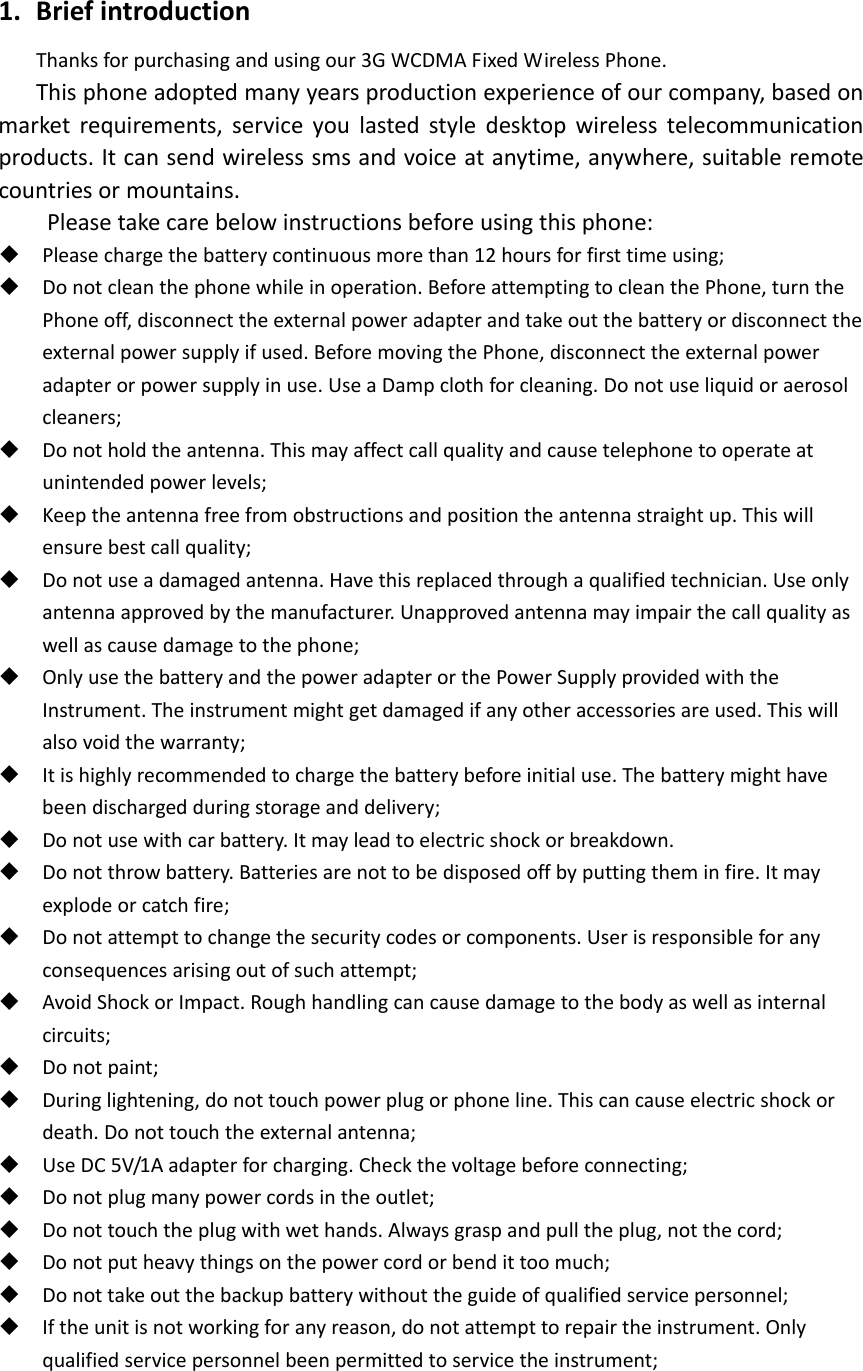 1. BriefintroductionThanksforpurchasingandusingour3GWCDMAFixedWirelessPhone.Thisphoneadoptedmanyyearsproductionexperienceofourcompany,basedonmarketrequirements,serviceyoulastedstyledesktopwirelesstelecommunicationproducts.Itcansendwirelesssmsandvoiceatanytime,anywhere,suitableremotecountriesormountains.Pleasetakecarebelowinstructionsbeforeusingthisphone: Pleasechargethebatterycontinuousmorethan12hoursforfirsttimeusing; Donotcleanthephonewhileinoperation.BeforeattemptingtocleanthePhone,turnthePhoneoff,disconnecttheexternalpoweradapterandtakeoutthebatteryordisconnecttheexternalpowersupplyifused.BeforemovingthePhone,disconnecttheexternalpoweradapterorpowersupplyinuse.UseaDampclothforcleaning.Donotuseliquidoraerosolcleaners; Donotholdtheantenna.Thismayaffectcallqualityandcausetelephonetooperateatunintendedpowerlevels; Keeptheantennafreefromobstructionsandpositiontheantennastraightup.Thiswillensurebestcallquality; Donotuseadamagedantenna.Havethisreplacedthroughaqualifiedtechnician.Useonlyantennaapprovedbythemanufacturer.Unapprovedantennamayimpairthecallqualityaswellascausedamagetothephone; OnlyusethebatteryandthepoweradapterorthePowerSupplyprovidedwiththeInstrument.Theinstrumentmightgetdamagedifanyotheraccessoriesareused.Thiswillalsovoidthewarranty; Itishighlyrecommendedtochargethebatterybeforeinitialuse.Thebatterymighthavebeendischargedduringstorageanddelivery; Donotusewithcarbattery.Itmayleadtoelectricshockorbreakdown. Donotthrowbattery.Batteriesarenottobedisposedoffbyputtingtheminfire.Itmayexplodeorcatchfire; Donotattempttochangethesecuritycodesorcomponents.Userisresponsibleforanyconsequencesarisingoutofsuchattempt; AvoidShockorImpact.Roughhandlingcancausedamagetothebodyaswellasinternalcircuits; Donotpaint; Duringlightening,donottouchpowerplugorphoneline.Thiscancauseelectricshockordeath.Donottouchtheexternalantenna; UseDC5V/1Aadapterforcharging.Checkthevoltagebeforeconnecting; Donotplugmanypowercordsintheoutlet; Donottouchtheplugwithwethands.Alwaysgraspandpulltheplug,notthecord; Donotputheavythingsonthepowercordorbendittoomuch; Donottakeoutthebackupbatterywithouttheguideofqualifiedservicepersonnel; Iftheunitisnotworkingforanyreason,donotattempttorepairtheinstrument.Onlyqualifiedservicepersonnelbeenpermittedtoservicetheinstrument;