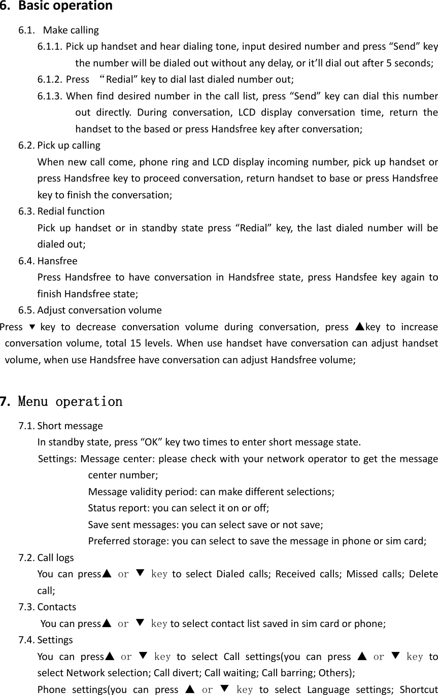 6. Basicoperation6.1. Makecalling6.1.1. Pickuphandsetandheardialingtone,inputdesirednumberandpress“Send”keythenumberwillbedialedoutwithoutanydelay,orit’lldialoutafter5seconds;6.1.2. Press“Redial”keytodiallastdialednumberout;6.1.3. Whenfinddesirednumberinthecalllist,press“Send”keycandialthisnumberoutdirectly.Duringconversation,LCDdisplayconversationtime,returnthehandsettothebasedorpressHandsfreekeyafterconversation;6.2. PickupcallingWhennewcallcome,phoneringandLCDdisplayincomingnumber,pickuphandsetorpressHandsfreekeytoproceedconversation,returnhandsettobaseorpressHandsfreekeytofinishtheconversation;6.3. RedialfunctionPickuphandsetorinstandbystatepress“Redial”key,thelastdialednumberwillbedialedout;6.4. HansfreePressHandsfreetohaveconversationinHandsfreestate,pressHandsfeekeyagaintofinishHandsfreestate;6.5. AdjustconversationvolumePress▼ keytodecreaseconversationvolumeduringconversation,press▲keytoincreaseconversationvolume,total15levels.Whenusehandsethaveconversationcanadjusthandsetvolume,whenuseHandsfreehaveconversationcanadjustHandsfreevolume; 7. Menu operation7.1. ShortmessageInstandbystate,press“OK”keytwotimestoentershortmessagestate.Settings:Messagecenter:pleasecheckwithyournetworkoperatortogetthemessagecenternumber;Messagevalidityperiod:canmakedifferentselections;Statusreport:youcanselectitonoroff;Savesentmessages:youcanselectsaveornotsave;Preferredstorage:youcanselecttosavethemessageinphoneorsimcard;7.2. CalllogsYoucanpress▲ or ▼ keytoselectDialedcalls;Receivedcalls;Missedcalls;Deletecall;7.3. ContactsYoucanpress▲ or ▼ keytoselectcontactlistsavedinsimcardorphone;7.4. SettingsYoucanpress▲ or ▼ keytoselectCallsettings(youcanpress▲ or ▼ keytoselectNetworkselection;Calldivert;Callwaiting;Callbarring;Others);Phonesettings(youcanpress▲ or ▼ keytoselectLanguagesettings;Shortcut