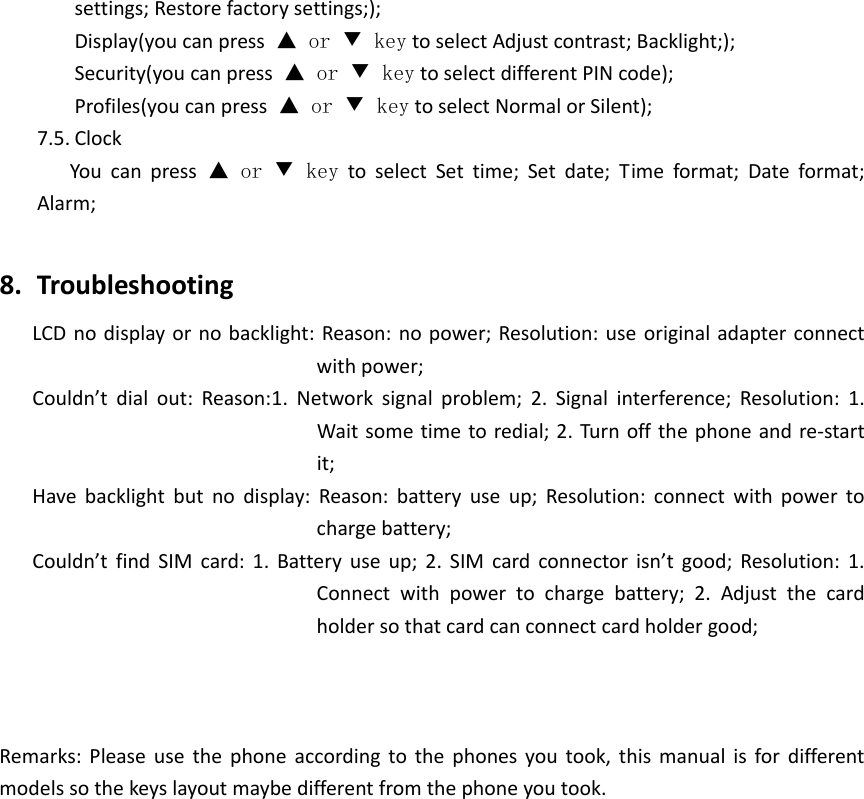 settings;Restorefactorysettings;);Display(youcanpress▲ or ▼ keytoselectAdjustcontrast;Backlight;);Security(youcanpress▲ or ▼ keytoselectdifferentPINcode);Profiles(youcanpress▲ or ▼ keytoselectNormalorSilent);7.5. ClockYoucanpress▲ or ▼ keytoselectSettime;Setdate;Timeformat;Dateformat;Alarm;8. TroubleshootingLCDnodisplayornobacklight:Reason:nopower;Resolution:useoriginaladapterconnectwithpower;Couldn’tdialout:Reason:1.Networksignalproblem;2.Signalinterference;Resolution:1.Waitsometimetoredial;2.Turnoffthephoneandre‐startit;Havebacklightbutnodisplay:Reason:batteryuseup;Resolution:connectwithpowertochargebattery;Couldn’tfindSIMcard:1.Batteryuseup;2.SIMcardconnectorisn’tgood;Resolution:1.Connectwithpowertochargebattery;2.Adjustthecardholdersothatcardcanconnectcardholdergood;Remarks:Pleaseusethephoneaccordingtothephonesyoutook,thismanualisfordifferentmodelssothekeyslayoutmaybedifferentfromthephoneyoutook.