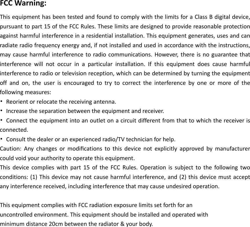 FCCWarning:ThisequipmenthasbeentestedandfoundtocomplywiththelimitsforaClassBdigitaldevice,pursuanttopart15oftheFCCRules.Theselimitsaredesignedtoprovidereasonableprotectionagainstharmfulinterferenceinaresidentialinstallation.Thisequipmentgenerates,usesandcanradiateradiofrequencyenergyand,ifnotinstalledandusedinaccordancewiththeinstructions,maycauseharmfulinterferencetoradiocommunications.However,thereisnoguaranteethatinterferencewillnotoccurinaparticularinstallation.Ifthisequipmentdoescauseharmfulinterferencetoradioortelevisionreception,whichcanbedeterminedbyturningtheequipmentoffandon,theuserisencouragedtotrytocorrecttheinterferencebyoneormoreofthefollowingmeasures:•Reorientorrelocatethereceivingantenna.•Increasetheseparationbetweentheequipmentandreceiver.•Connecttheequipmentintoanoutletonacircuitdifferentfromthattowhichthereceiverisconnected.•Consultthedealeroranexperiencedradio/TVtechnicianforhelp.Caution:Anychangesormodiﬁcationstothisdevicenotexplicitlyapprovedbymanufacturercouldvoidyourauthoritytooperatethisequipment.Thisdevicecomplieswithpart15oftheFCCRules.Operationissubjecttothefollowingtwoconditions:(1)Thisdevicemaynotcauseharmfulinterference,and(2)thisdevicemustacceptanyinterferencereceived,includinginterferencethatmaycauseundesiredoperation.ThisequipmentcomplieswithFCCradiationexposurelimitssetforthforanuncontrolledenvironment.Thisequipmentshouldbeinstalledandoperatedwithminimumdistance20cmbetweentheradiator&amp;yourbody.
