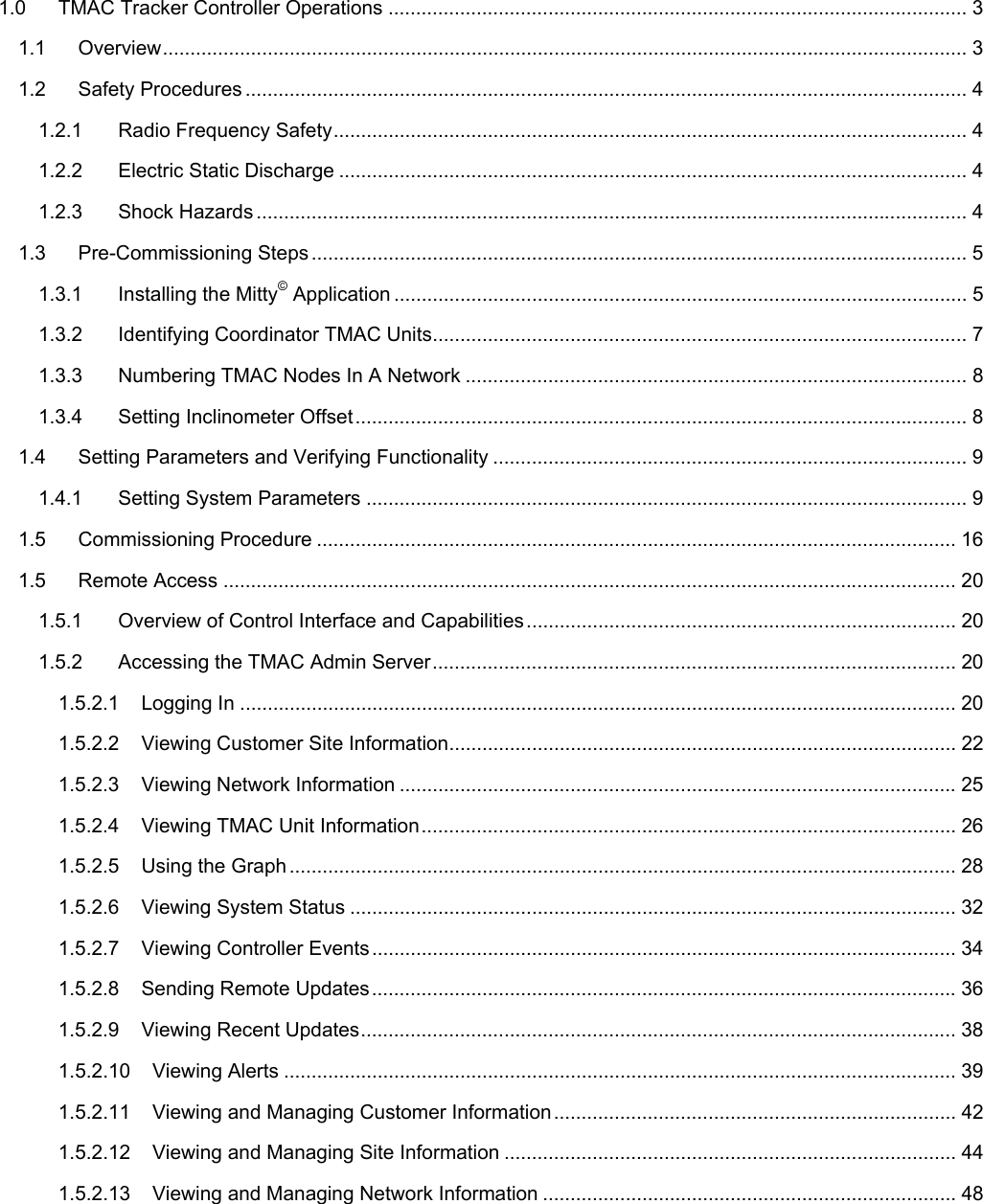   1.0TMAC Tracker Controller Operations ......................................................................................................... 31.1Overview.................................................................................................................................................. 31.2Safety Procedures ................................................................................................................................... 41.2.1Radio Frequency Safety................................................................................................................... 41.2.2Electric Static Discharge .................................................................................................................. 41.2.3Shock Hazards ................................................................................................................................. 41.3Pre-Commissioning Steps ....................................................................................................................... 51.3.1Installing the Mitty© Application ........................................................................................................ 51.3.2Identifying Coordinator TMAC Units................................................................................................. 71.3.3Numbering TMAC Nodes In A Network ........................................................................................... 81.3.4Setting Inclinometer Offset............................................................................................................... 81.4Setting Parameters and Verifying Functionality ...................................................................................... 91.4.1Setting System Parameters ............................................................................................................. 91.5Commissioning Procedure .................................................................................................................... 161.5Remote Access ..................................................................................................................................... 201.5.1Overview of Control Interface and Capabilities.............................................................................. 201.5.2Accessing the TMAC Admin Server............................................................................................... 201.5.2.1Logging In .................................................................................................................................. 201.5.2.2Viewing Customer Site Information............................................................................................ 221.5.2.3Viewing Network Information .....................................................................................................251.5.2.4Viewing TMAC Unit Information................................................................................................. 261.5.2.5Using the Graph ......................................................................................................................... 281.5.2.6Viewing System Status .............................................................................................................. 321.5.2.7Viewing Controller Events.......................................................................................................... 341.5.2.8Sending Remote Updates..........................................................................................................361.5.2.9Viewing Recent Updates............................................................................................................ 381.5.2.10Viewing Alerts .......................................................................................................................... 391.5.2.11Viewing and Managing Customer Information......................................................................... 421.5.2.12Viewing and Managing Site Information .................................................................................. 441.5.2.13Viewing and Managing Network Information ........................................................................... 48