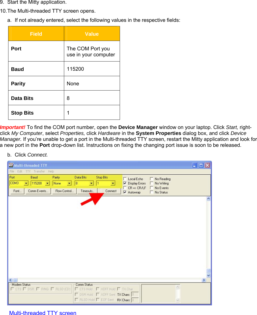     9.  Start the Mitty application.  10. The Multi-threaded TTY screen opens. a.  If not already entered, select the following values in the respective fields: Field  Value Port  The COM Port you use in your computer Baud  115200 Parity  None Data Bits  8 Stop Bits  1 Important! To find the COM port number, open the Device Manager window on your laptop. Click Start, right-click My Computer, select Properties, click Hardware in the System Properties dialog box, and click Device Manager. If you’re unable to get a port in the Multi-threaded TTY screen, restart the Mitty application and look for a new port in the Port drop-down list. Instructions on fixing the changing port issue is soon to be released.    b. Click Connect.  Multi-threaded TTY screen 