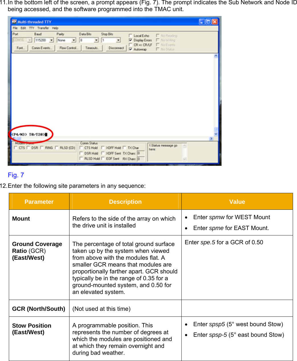     11. In the bottom left of the screen, a prompt appears (Fig. 7). The prompt indicates the Sub Network and Node ID being accessed, and the software programmed into the TMAC unit.    Fig. 7 12. Enter the following site parameters in any sequence: Parameter  Description  Value Mount  Refers to the side of the array on which the drive unit is installed  • Enter spmw for WEST Mount • Enter spme for EAST Mount. Ground Coverage Ratio (GCR) (East/West) The percentage of total ground surface taken up by the system when viewed from above with the modules flat. A smaller GCR means that modules are proportionally farther apart. GCR should typically be in the range of 0.35 for a ground-mounted system, and 0.50 for an elevated system. Enter spe.5 for a GCR of 0.50  GCR (North/South)  (Not used at this time)   Stow Position (East/West)  A programmable position. This represents the number of degrees at which the modules are positioned and at which they remain overnight and during bad weather. • Enter spsp5 (5° west bound Stow) • Enter spsp-5 (5° east bound Stow) 