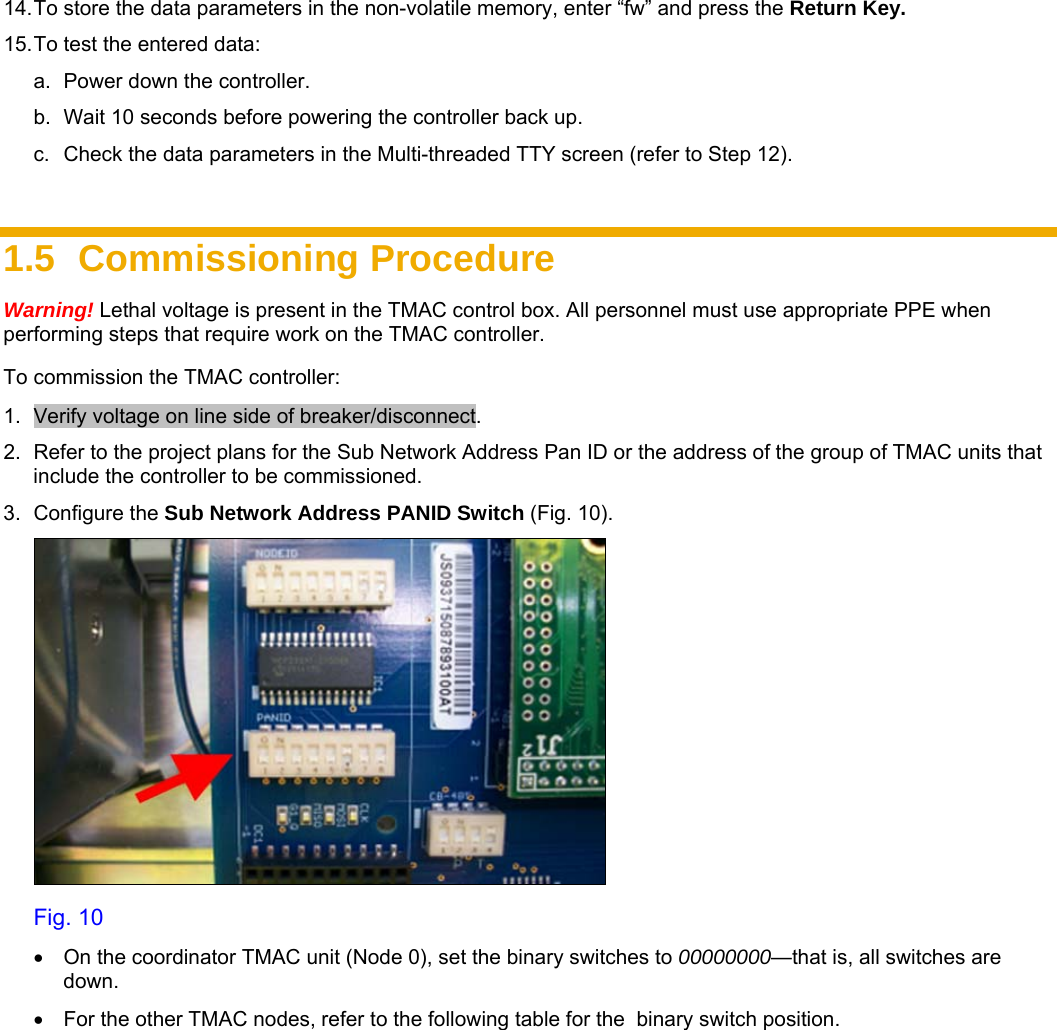     14. To store the data parameters in the non-volatile memory, enter “fw” and press the Return Key.  15. To test the entered data: a.  Power down the controller. b.  Wait 10 seconds before powering the controller back up. c.  Check the data parameters in the Multi-threaded TTY screen (refer to Step 12).  1.5 Commissioning Procedure Warning! Lethal voltage is present in the TMAC control box. All personnel must use appropriate PPE when performing steps that require work on the TMAC controller. To commission the TMAC controller: 1.  Verify voltage on line side of breaker/disconnect.  2.  Refer to the project plans for the Sub Network Address Pan ID or the address of the group of TMAC units that include the controller to be commissioned.  3. Configure the Sub Network Address PANID Switch (Fig. 10).  Fig. 10 •  On the coordinator TMAC unit (Node 0), set the binary switches to 00000000—that is, all switches are down. •  For the other TMAC nodes, refer to the following table for the  binary switch position. 