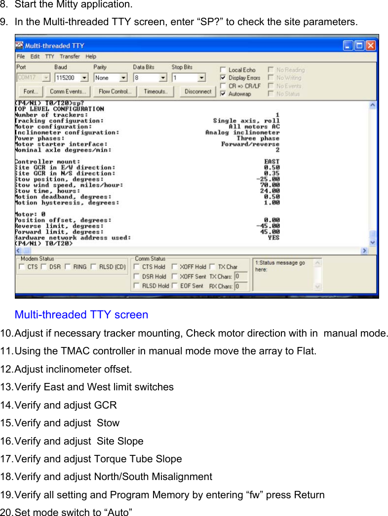    8.  Start the Mitty application. 9.  In the Multi-threaded TTY screen, enter “SP?” to check the site parameters.  Multi-threaded TTY screen 10. Adjust if necessary tracker mounting, Check motor direction with in  manual mode. 11. Using the TMAC controller in manual mode move the array to Flat. 12. Adjust inclinometer offset. 13. Verify East and West limit switches  14. Verify and adjust GCR 15. Verify and adjust  Stow 16. Verify and adjust  Site Slope 17. Verify and adjust Torque Tube Slope 18. Verify and adjust North/South Misalignment 19. Verify all setting and Program Memory by entering “fw” press Return 20. Set mode switch to “Auto”       