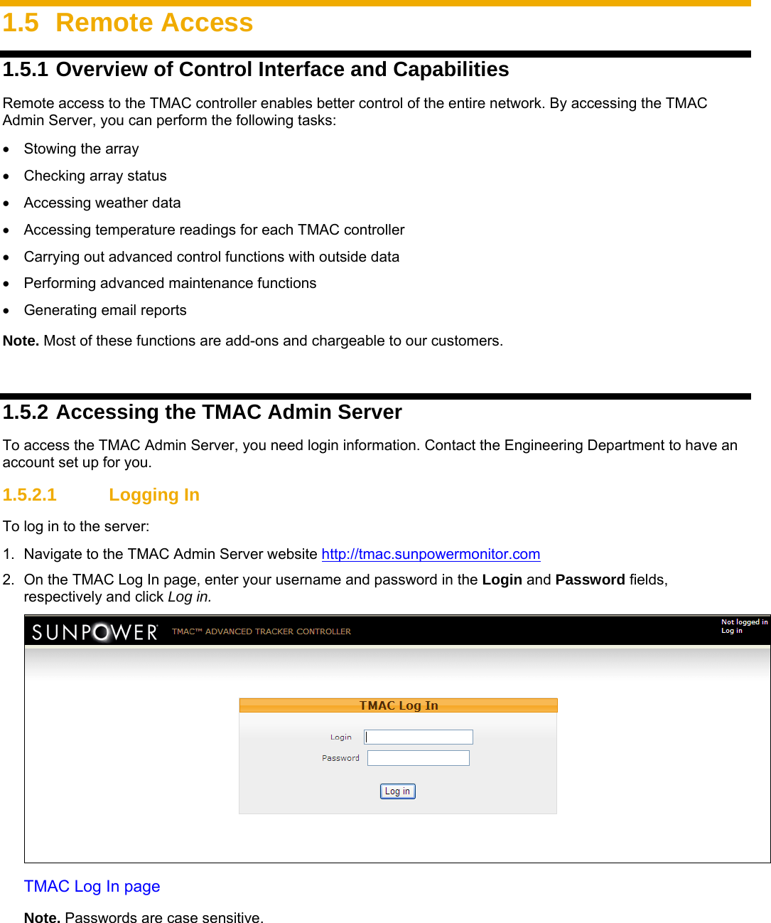    1.5 Remote Access 1.5.1 Overview of Control Interface and Capabilities Remote access to the TMAC controller enables better control of the entire network. By accessing the TMAC Admin Server, you can perform the following tasks:  •  Stowing the array •  Checking array status • Accessing weather data •  Accessing temperature readings for each TMAC controller •  Carrying out advanced control functions with outside data •  Performing advanced maintenance functions •  Generating email reports Note. Most of these functions are add-ons and chargeable to our customers.   1.5.2 Accessing the TMAC Admin Server To access the TMAC Admin Server, you need login information. Contact the Engineering Department to have an account set up for you. 1.5.2.1  Logging In  To log in to the server:  1.  Navigate to the TMAC Admin Server website http://tmac.sunpowermonitor.com 2.  On the TMAC Log In page, enter your username and password in the Login and Password fields, respectively and click Log in.  TMAC Log In page Note. Passwords are case sensitive. 